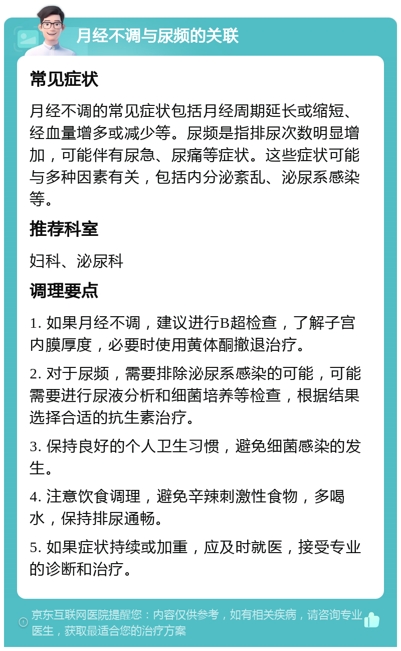 月经不调与尿频的关联 常见症状 月经不调的常见症状包括月经周期延长或缩短、经血量增多或减少等。尿频是指排尿次数明显增加，可能伴有尿急、尿痛等症状。这些症状可能与多种因素有关，包括内分泌紊乱、泌尿系感染等。 推荐科室 妇科、泌尿科 调理要点 1. 如果月经不调，建议进行B超检查，了解子宫内膜厚度，必要时使用黄体酮撤退治疗。 2. 对于尿频，需要排除泌尿系感染的可能，可能需要进行尿液分析和细菌培养等检查，根据结果选择合适的抗生素治疗。 3. 保持良好的个人卫生习惯，避免细菌感染的发生。 4. 注意饮食调理，避免辛辣刺激性食物，多喝水，保持排尿通畅。 5. 如果症状持续或加重，应及时就医，接受专业的诊断和治疗。