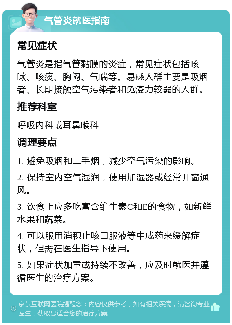 气管炎就医指南 常见症状 气管炎是指气管黏膜的炎症，常见症状包括咳嗽、咳痰、胸闷、气喘等。易感人群主要是吸烟者、长期接触空气污染者和免疫力较弱的人群。 推荐科室 呼吸内科或耳鼻喉科 调理要点 1. 避免吸烟和二手烟，减少空气污染的影响。 2. 保持室内空气湿润，使用加湿器或经常开窗通风。 3. 饮食上应多吃富含维生素C和E的食物，如新鲜水果和蔬菜。 4. 可以服用消积止咳口服液等中成药来缓解症状，但需在医生指导下使用。 5. 如果症状加重或持续不改善，应及时就医并遵循医生的治疗方案。