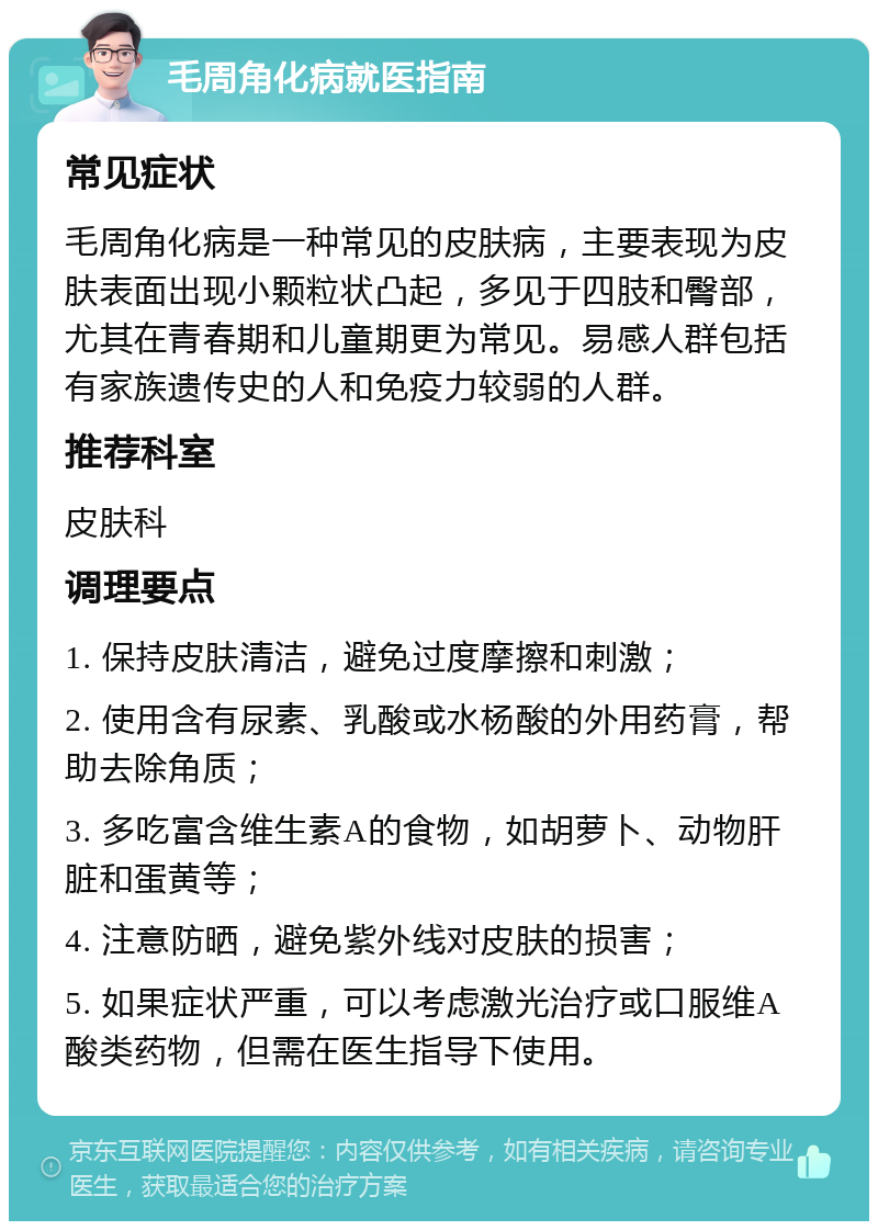 毛周角化病就医指南 常见症状 毛周角化病是一种常见的皮肤病，主要表现为皮肤表面出现小颗粒状凸起，多见于四肢和臀部，尤其在青春期和儿童期更为常见。易感人群包括有家族遗传史的人和免疫力较弱的人群。 推荐科室 皮肤科 调理要点 1. 保持皮肤清洁，避免过度摩擦和刺激； 2. 使用含有尿素、乳酸或水杨酸的外用药膏，帮助去除角质； 3. 多吃富含维生素A的食物，如胡萝卜、动物肝脏和蛋黄等； 4. 注意防晒，避免紫外线对皮肤的损害； 5. 如果症状严重，可以考虑激光治疗或口服维A酸类药物，但需在医生指导下使用。