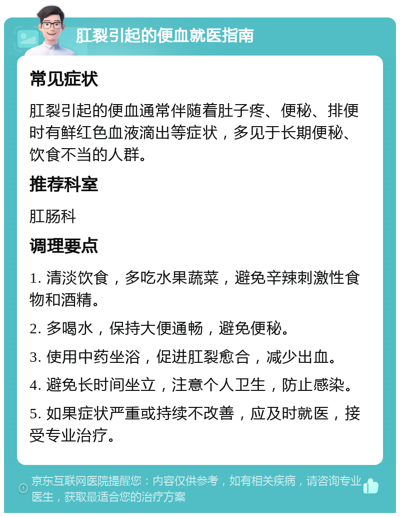 肛裂引起的便血就医指南 常见症状 肛裂引起的便血通常伴随着肚子疼、便秘、排便时有鲜红色血液滴出等症状，多见于长期便秘、饮食不当的人群。 推荐科室 肛肠科 调理要点 1. 清淡饮食，多吃水果蔬菜，避免辛辣刺激性食物和酒精。 2. 多喝水，保持大便通畅，避免便秘。 3. 使用中药坐浴，促进肛裂愈合，减少出血。 4. 避免长时间坐立，注意个人卫生，防止感染。 5. 如果症状严重或持续不改善，应及时就医，接受专业治疗。