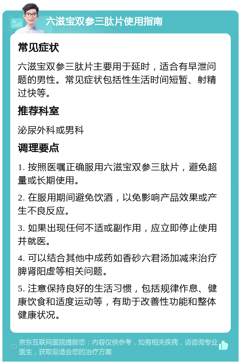 六滋宝双参三肽片使用指南 常见症状 六滋宝双参三肽片主要用于延时，适合有早泄问题的男性。常见症状包括性生活时间短暂、射精过快等。 推荐科室 泌尿外科或男科 调理要点 1. 按照医嘱正确服用六滋宝双参三肽片，避免超量或长期使用。 2. 在服用期间避免饮酒，以免影响产品效果或产生不良反应。 3. 如果出现任何不适或副作用，应立即停止使用并就医。 4. 可以结合其他中成药如香砂六君汤加减来治疗脾肾阳虚等相关问题。 5. 注意保持良好的生活习惯，包括规律作息、健康饮食和适度运动等，有助于改善性功能和整体健康状况。