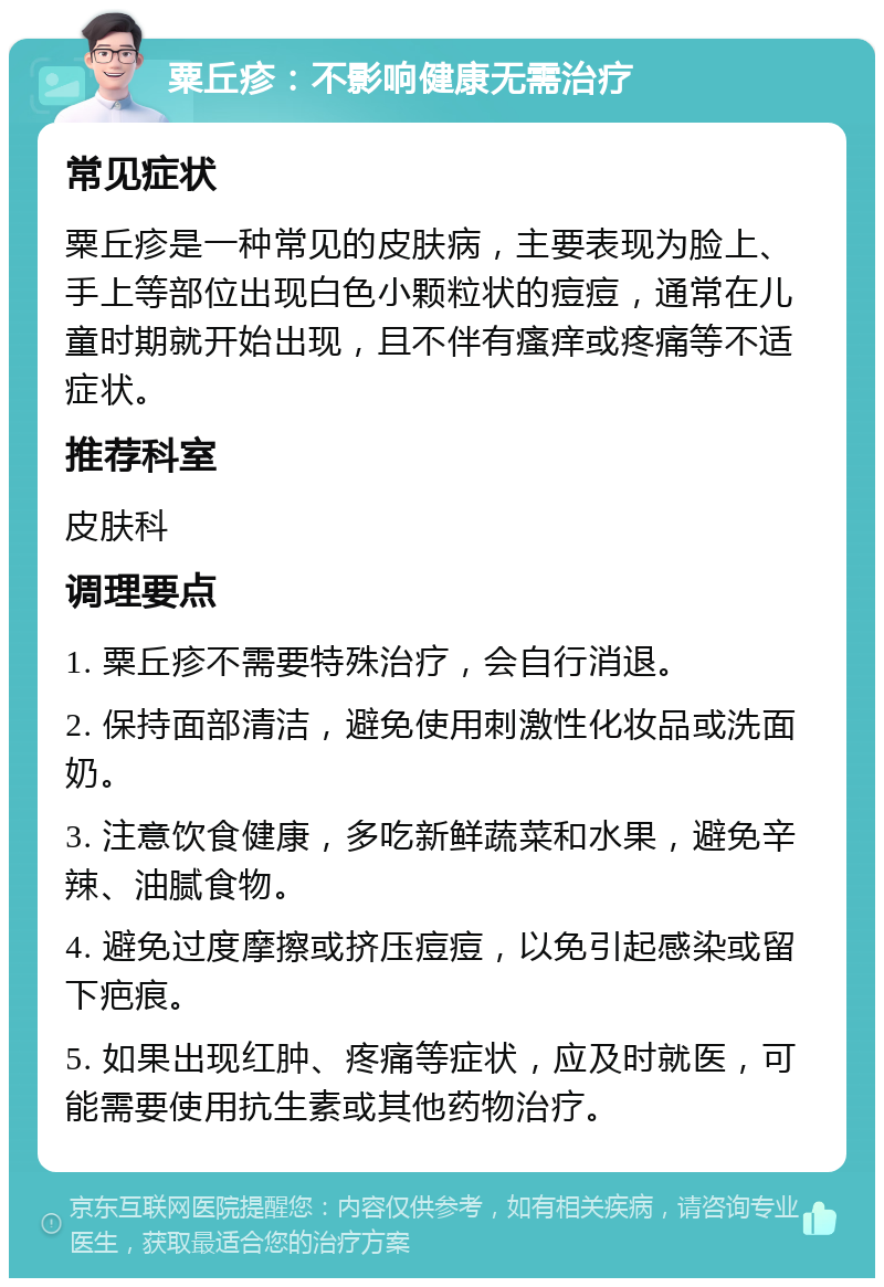 粟丘疹：不影响健康无需治疗 常见症状 粟丘疹是一种常见的皮肤病，主要表现为脸上、手上等部位出现白色小颗粒状的痘痘，通常在儿童时期就开始出现，且不伴有瘙痒或疼痛等不适症状。 推荐科室 皮肤科 调理要点 1. 粟丘疹不需要特殊治疗，会自行消退。 2. 保持面部清洁，避免使用刺激性化妆品或洗面奶。 3. 注意饮食健康，多吃新鲜蔬菜和水果，避免辛辣、油腻食物。 4. 避免过度摩擦或挤压痘痘，以免引起感染或留下疤痕。 5. 如果出现红肿、疼痛等症状，应及时就医，可能需要使用抗生素或其他药物治疗。