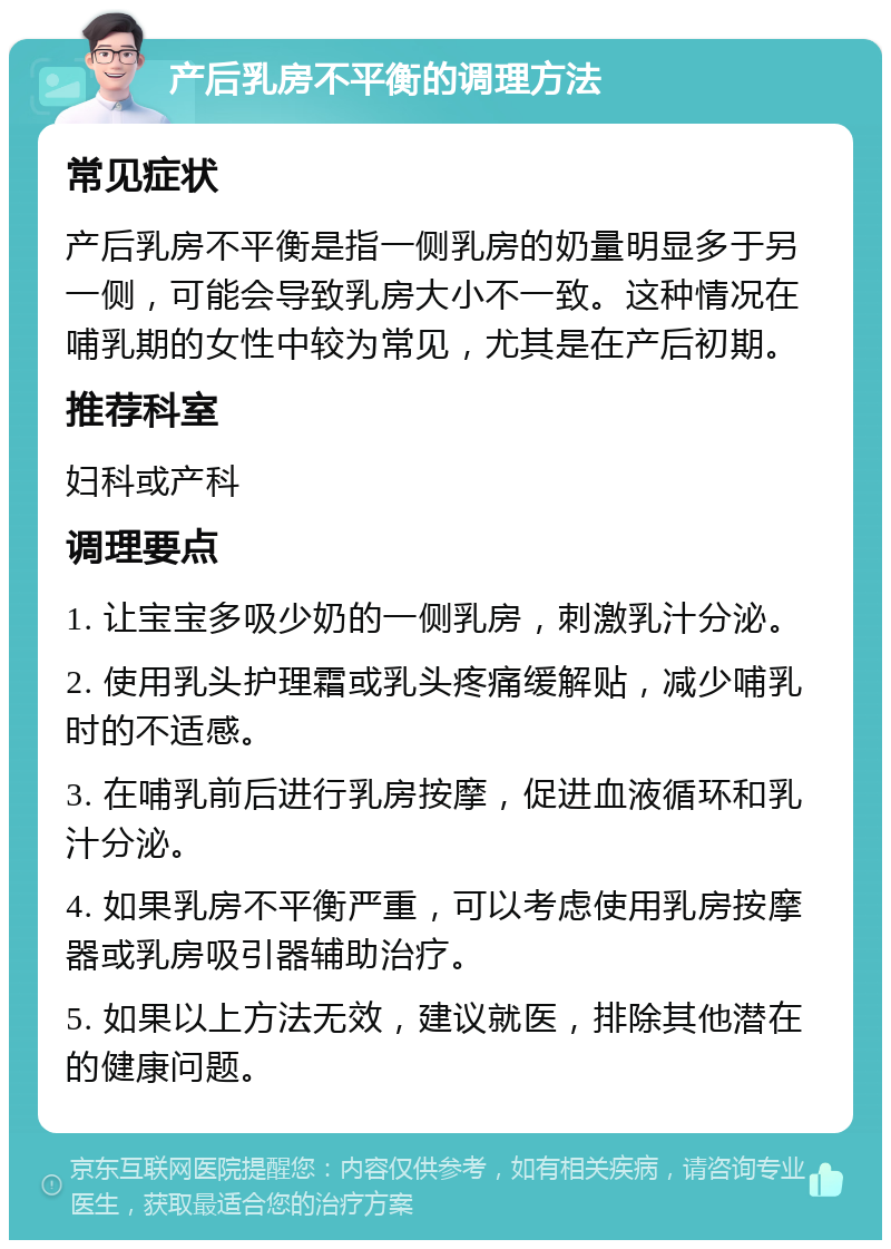 产后乳房不平衡的调理方法 常见症状 产后乳房不平衡是指一侧乳房的奶量明显多于另一侧，可能会导致乳房大小不一致。这种情况在哺乳期的女性中较为常见，尤其是在产后初期。 推荐科室 妇科或产科 调理要点 1. 让宝宝多吸少奶的一侧乳房，刺激乳汁分泌。 2. 使用乳头护理霜或乳头疼痛缓解贴，减少哺乳时的不适感。 3. 在哺乳前后进行乳房按摩，促进血液循环和乳汁分泌。 4. 如果乳房不平衡严重，可以考虑使用乳房按摩器或乳房吸引器辅助治疗。 5. 如果以上方法无效，建议就医，排除其他潜在的健康问题。