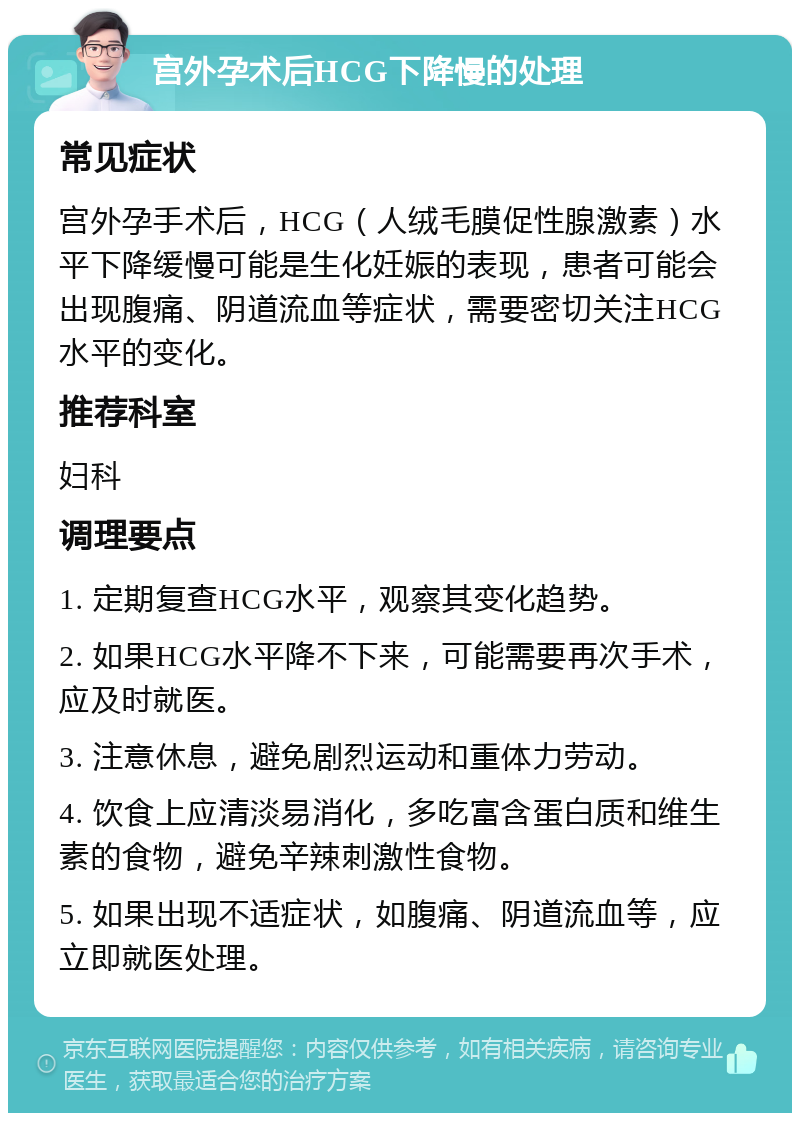 宫外孕术后HCG下降慢的处理 常见症状 宫外孕手术后，HCG（人绒毛膜促性腺激素）水平下降缓慢可能是生化妊娠的表现，患者可能会出现腹痛、阴道流血等症状，需要密切关注HCG水平的变化。 推荐科室 妇科 调理要点 1. 定期复查HCG水平，观察其变化趋势。 2. 如果HCG水平降不下来，可能需要再次手术，应及时就医。 3. 注意休息，避免剧烈运动和重体力劳动。 4. 饮食上应清淡易消化，多吃富含蛋白质和维生素的食物，避免辛辣刺激性食物。 5. 如果出现不适症状，如腹痛、阴道流血等，应立即就医处理。