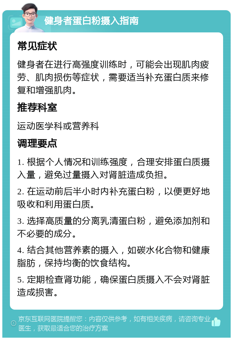 健身者蛋白粉摄入指南 常见症状 健身者在进行高强度训练时，可能会出现肌肉疲劳、肌肉损伤等症状，需要适当补充蛋白质来修复和增强肌肉。 推荐科室 运动医学科或营养科 调理要点 1. 根据个人情况和训练强度，合理安排蛋白质摄入量，避免过量摄入对肾脏造成负担。 2. 在运动前后半小时内补充蛋白粉，以便更好地吸收和利用蛋白质。 3. 选择高质量的分离乳清蛋白粉，避免添加剂和不必要的成分。 4. 结合其他营养素的摄入，如碳水化合物和健康脂肪，保持均衡的饮食结构。 5. 定期检查肾功能，确保蛋白质摄入不会对肾脏造成损害。