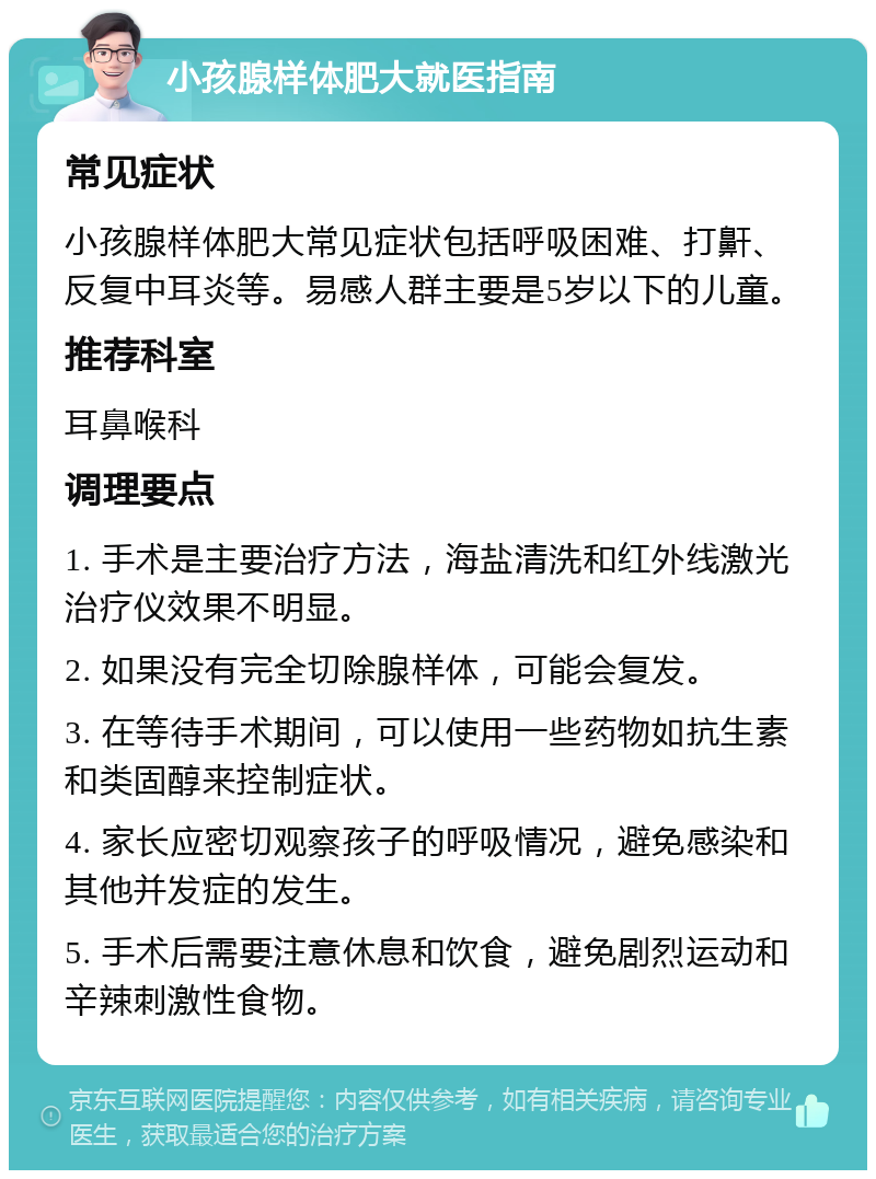 小孩腺样体肥大就医指南 常见症状 小孩腺样体肥大常见症状包括呼吸困难、打鼾、反复中耳炎等。易感人群主要是5岁以下的儿童。 推荐科室 耳鼻喉科 调理要点 1. 手术是主要治疗方法，海盐清洗和红外线激光治疗仪效果不明显。 2. 如果没有完全切除腺样体，可能会复发。 3. 在等待手术期间，可以使用一些药物如抗生素和类固醇来控制症状。 4. 家长应密切观察孩子的呼吸情况，避免感染和其他并发症的发生。 5. 手术后需要注意休息和饮食，避免剧烈运动和辛辣刺激性食物。