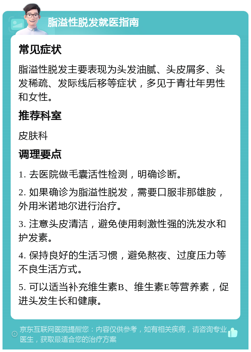 脂溢性脱发就医指南 常见症状 脂溢性脱发主要表现为头发油腻、头皮屑多、头发稀疏、发际线后移等症状，多见于青壮年男性和女性。 推荐科室 皮肤科 调理要点 1. 去医院做毛囊活性检测，明确诊断。 2. 如果确诊为脂溢性脱发，需要口服非那雄胺，外用米诺地尔进行治疗。 3. 注意头皮清洁，避免使用刺激性强的洗发水和护发素。 4. 保持良好的生活习惯，避免熬夜、过度压力等不良生活方式。 5. 可以适当补充维生素B、维生素E等营养素，促进头发生长和健康。