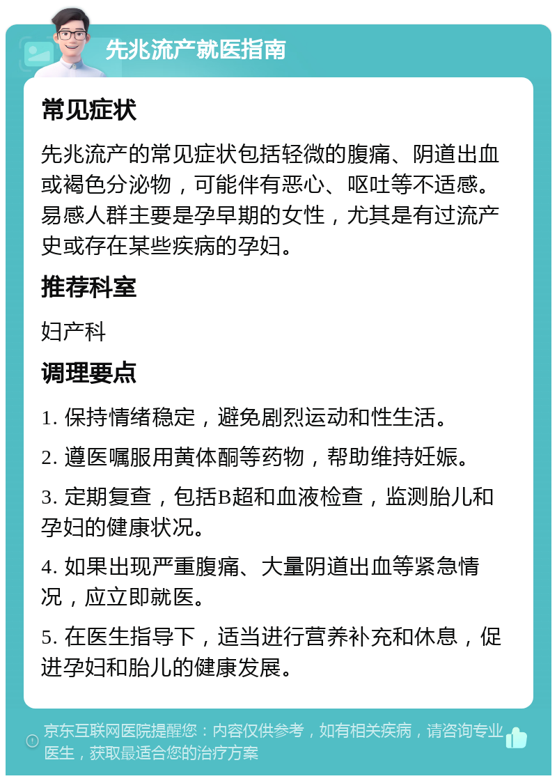 先兆流产就医指南 常见症状 先兆流产的常见症状包括轻微的腹痛、阴道出血或褐色分泌物，可能伴有恶心、呕吐等不适感。易感人群主要是孕早期的女性，尤其是有过流产史或存在某些疾病的孕妇。 推荐科室 妇产科 调理要点 1. 保持情绪稳定，避免剧烈运动和性生活。 2. 遵医嘱服用黄体酮等药物，帮助维持妊娠。 3. 定期复查，包括B超和血液检查，监测胎儿和孕妇的健康状况。 4. 如果出现严重腹痛、大量阴道出血等紧急情况，应立即就医。 5. 在医生指导下，适当进行营养补充和休息，促进孕妇和胎儿的健康发展。