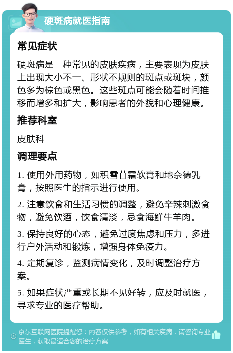 硬斑病就医指南 常见症状 硬斑病是一种常见的皮肤疾病，主要表现为皮肤上出现大小不一、形状不规则的斑点或斑块，颜色多为棕色或黑色。这些斑点可能会随着时间推移而增多和扩大，影响患者的外貌和心理健康。 推荐科室 皮肤科 调理要点 1. 使用外用药物，如积雪苷霜软膏和地奈德乳膏，按照医生的指示进行使用。 2. 注意饮食和生活习惯的调整，避免辛辣刺激食物，避免饮酒，饮食清淡，忌食海鲜牛羊肉。 3. 保持良好的心态，避免过度焦虑和压力，多进行户外活动和锻炼，增强身体免疫力。 4. 定期复诊，监测病情变化，及时调整治疗方案。 5. 如果症状严重或长期不见好转，应及时就医，寻求专业的医疗帮助。