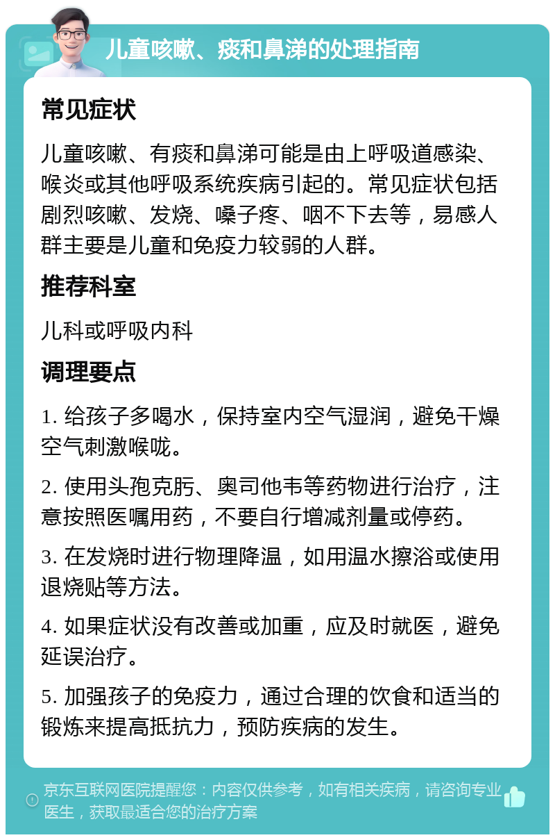 儿童咳嗽、痰和鼻涕的处理指南 常见症状 儿童咳嗽、有痰和鼻涕可能是由上呼吸道感染、喉炎或其他呼吸系统疾病引起的。常见症状包括剧烈咳嗽、发烧、嗓子疼、咽不下去等，易感人群主要是儿童和免疫力较弱的人群。 推荐科室 儿科或呼吸内科 调理要点 1. 给孩子多喝水，保持室内空气湿润，避免干燥空气刺激喉咙。 2. 使用头孢克肟、奥司他韦等药物进行治疗，注意按照医嘱用药，不要自行增减剂量或停药。 3. 在发烧时进行物理降温，如用温水擦浴或使用退烧贴等方法。 4. 如果症状没有改善或加重，应及时就医，避免延误治疗。 5. 加强孩子的免疫力，通过合理的饮食和适当的锻炼来提高抵抗力，预防疾病的发生。