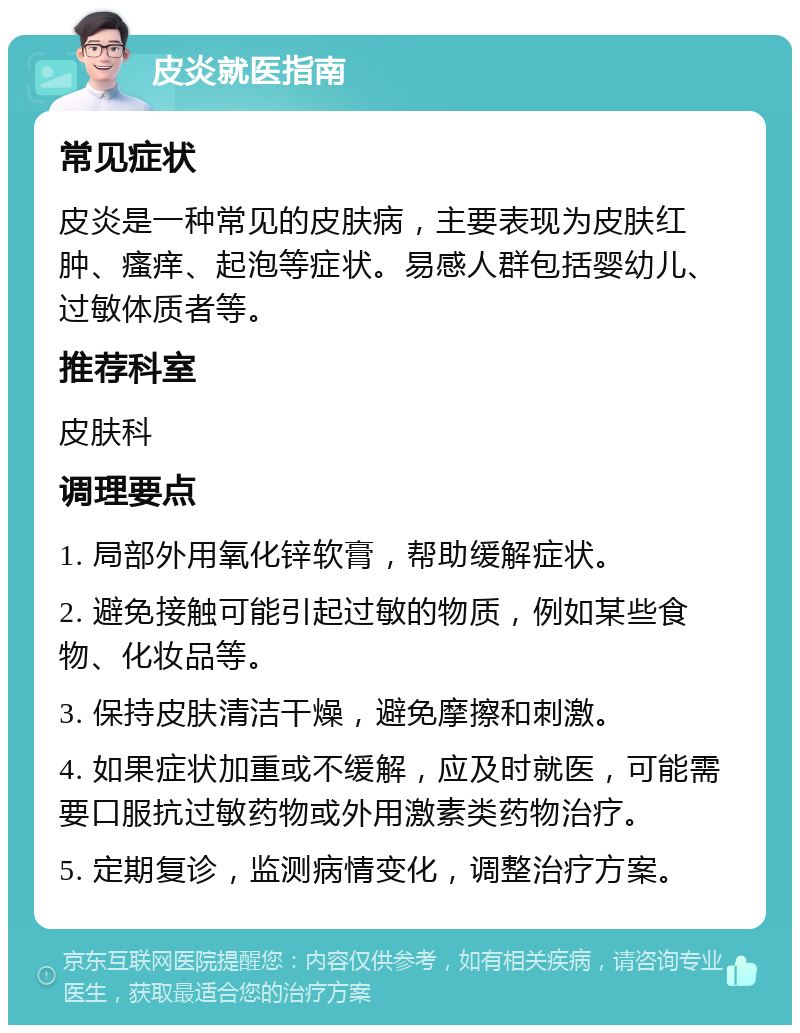 皮炎就医指南 常见症状 皮炎是一种常见的皮肤病，主要表现为皮肤红肿、瘙痒、起泡等症状。易感人群包括婴幼儿、过敏体质者等。 推荐科室 皮肤科 调理要点 1. 局部外用氧化锌软膏，帮助缓解症状。 2. 避免接触可能引起过敏的物质，例如某些食物、化妆品等。 3. 保持皮肤清洁干燥，避免摩擦和刺激。 4. 如果症状加重或不缓解，应及时就医，可能需要口服抗过敏药物或外用激素类药物治疗。 5. 定期复诊，监测病情变化，调整治疗方案。