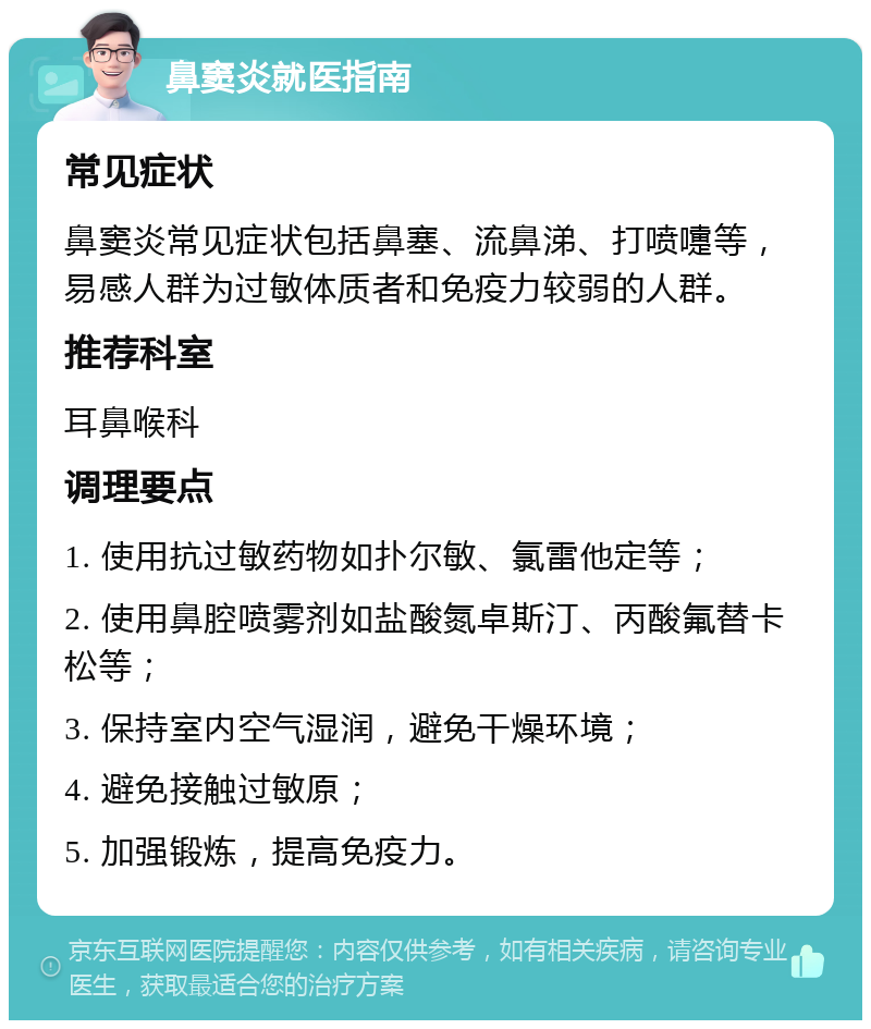 鼻窦炎就医指南 常见症状 鼻窦炎常见症状包括鼻塞、流鼻涕、打喷嚏等，易感人群为过敏体质者和免疫力较弱的人群。 推荐科室 耳鼻喉科 调理要点 1. 使用抗过敏药物如扑尔敏、氯雷他定等； 2. 使用鼻腔喷雾剂如盐酸氮卓斯汀、丙酸氟替卡松等； 3. 保持室内空气湿润，避免干燥环境； 4. 避免接触过敏原； 5. 加强锻炼，提高免疫力。