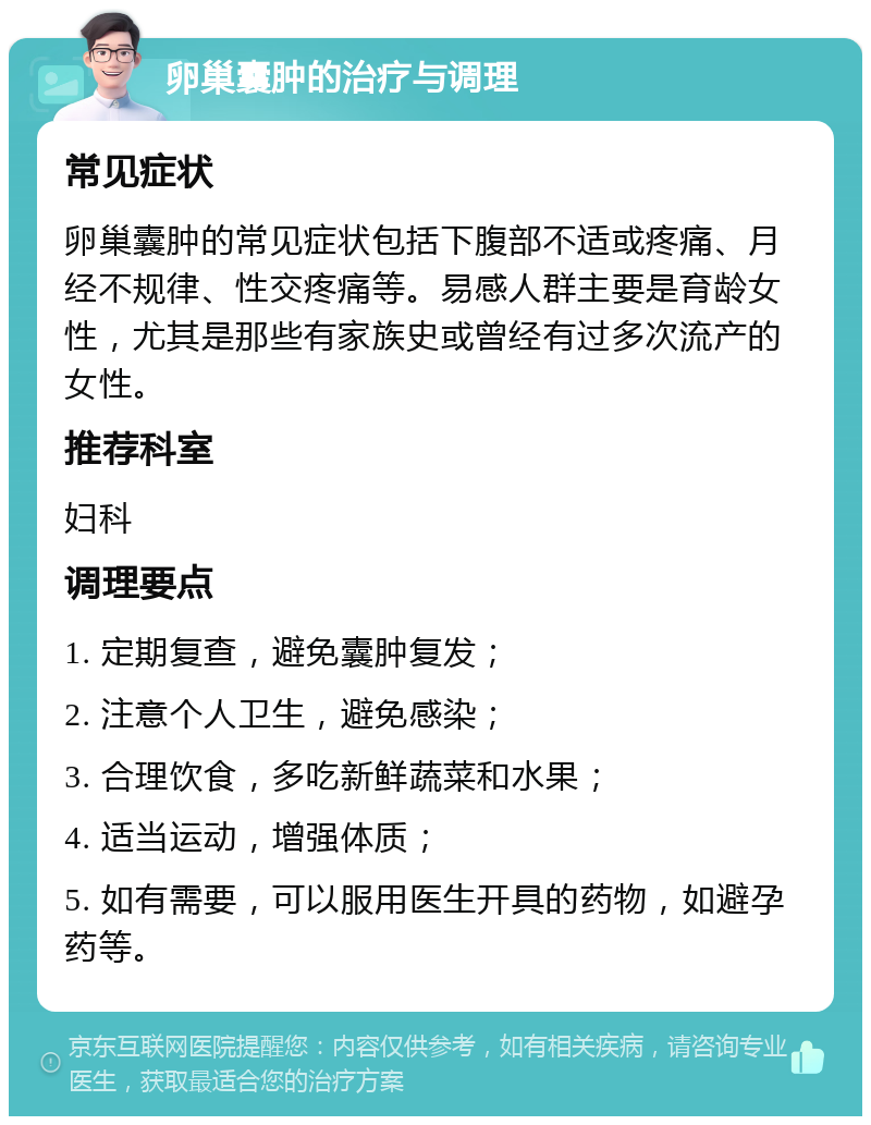 卵巢囊肿的治疗与调理 常见症状 卵巢囊肿的常见症状包括下腹部不适或疼痛、月经不规律、性交疼痛等。易感人群主要是育龄女性，尤其是那些有家族史或曾经有过多次流产的女性。 推荐科室 妇科 调理要点 1. 定期复查，避免囊肿复发； 2. 注意个人卫生，避免感染； 3. 合理饮食，多吃新鲜蔬菜和水果； 4. 适当运动，增强体质； 5. 如有需要，可以服用医生开具的药物，如避孕药等。