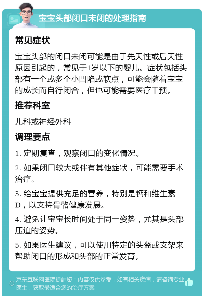 宝宝头部闭口未闭的处理指南 常见症状 宝宝头部的闭口未闭可能是由于先天性或后天性原因引起的，常见于1岁以下的婴儿。症状包括头部有一个或多个小凹陷或软点，可能会随着宝宝的成长而自行闭合，但也可能需要医疗干预。 推荐科室 儿科或神经外科 调理要点 1. 定期复查，观察闭口的变化情况。 2. 如果闭口较大或伴有其他症状，可能需要手术治疗。 3. 给宝宝提供充足的营养，特别是钙和维生素D，以支持骨骼健康发展。 4. 避免让宝宝长时间处于同一姿势，尤其是头部压迫的姿势。 5. 如果医生建议，可以使用特定的头盔或支架来帮助闭口的形成和头部的正常发育。