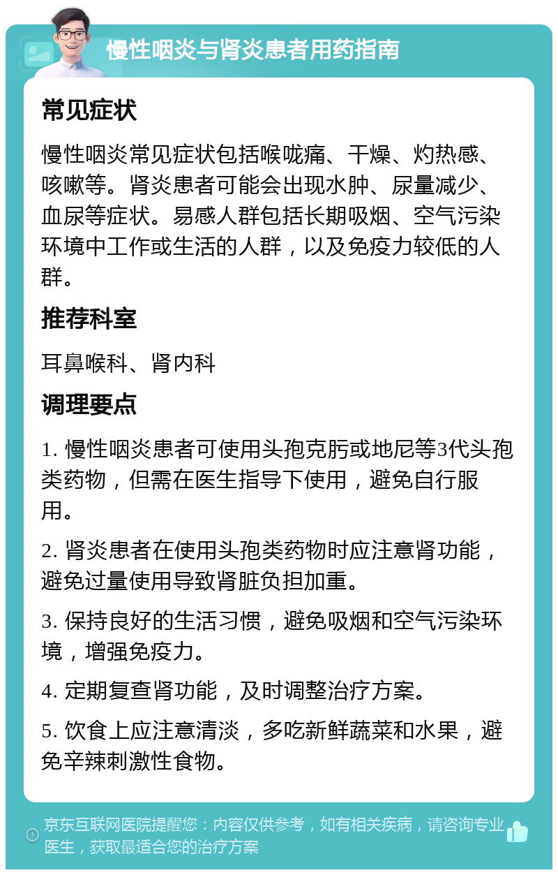 慢性咽炎与肾炎患者用药指南 常见症状 慢性咽炎常见症状包括喉咙痛、干燥、灼热感、咳嗽等。肾炎患者可能会出现水肿、尿量减少、血尿等症状。易感人群包括长期吸烟、空气污染环境中工作或生活的人群，以及免疫力较低的人群。 推荐科室 耳鼻喉科、肾内科 调理要点 1. 慢性咽炎患者可使用头孢克肟或地尼等3代头孢类药物，但需在医生指导下使用，避免自行服用。 2. 肾炎患者在使用头孢类药物时应注意肾功能，避免过量使用导致肾脏负担加重。 3. 保持良好的生活习惯，避免吸烟和空气污染环境，增强免疫力。 4. 定期复查肾功能，及时调整治疗方案。 5. 饮食上应注意清淡，多吃新鲜蔬菜和水果，避免辛辣刺激性食物。