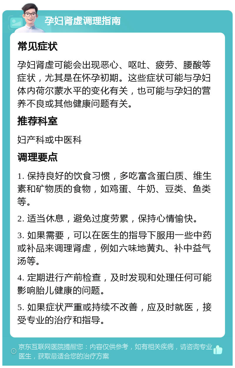 孕妇肾虚调理指南 常见症状 孕妇肾虚可能会出现恶心、呕吐、疲劳、腰酸等症状，尤其是在怀孕初期。这些症状可能与孕妇体内荷尔蒙水平的变化有关，也可能与孕妇的营养不良或其他健康问题有关。 推荐科室 妇产科或中医科 调理要点 1. 保持良好的饮食习惯，多吃富含蛋白质、维生素和矿物质的食物，如鸡蛋、牛奶、豆类、鱼类等。 2. 适当休息，避免过度劳累，保持心情愉快。 3. 如果需要，可以在医生的指导下服用一些中药或补品来调理肾虚，例如六味地黄丸、补中益气汤等。 4. 定期进行产前检查，及时发现和处理任何可能影响胎儿健康的问题。 5. 如果症状严重或持续不改善，应及时就医，接受专业的治疗和指导。