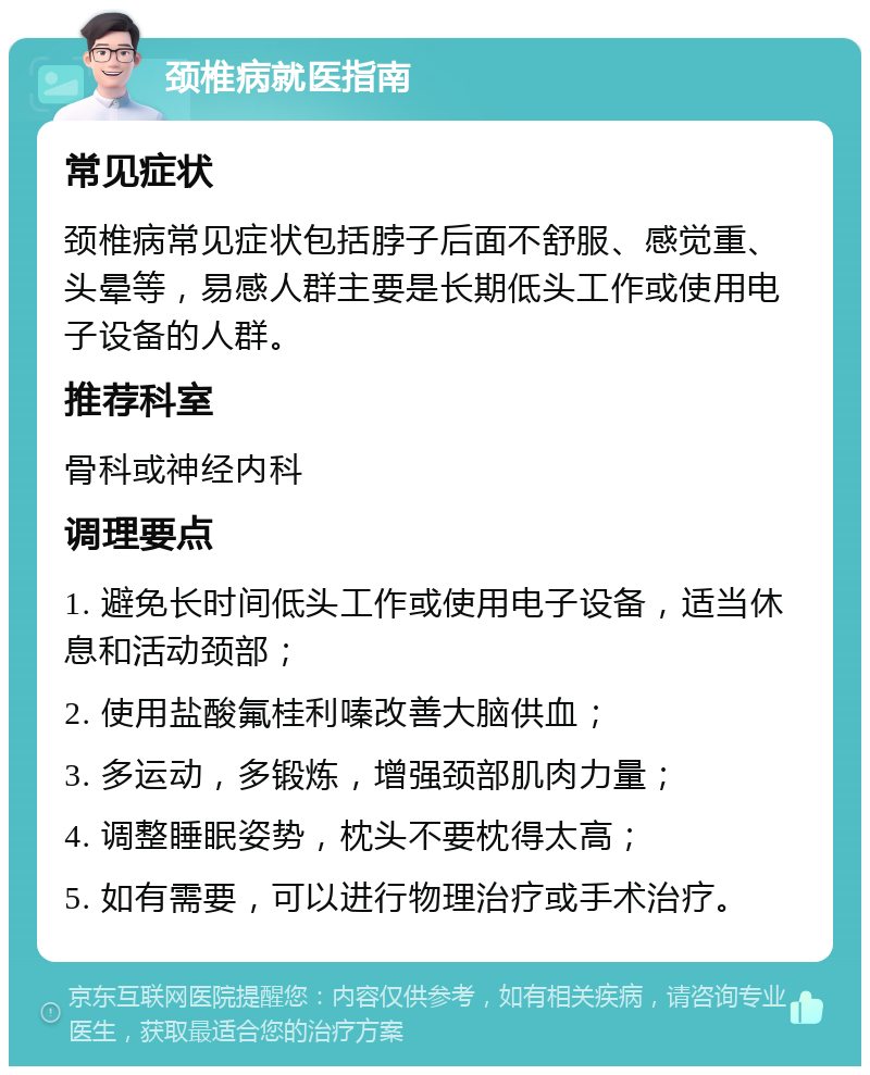 颈椎病就医指南 常见症状 颈椎病常见症状包括脖子后面不舒服、感觉重、头晕等，易感人群主要是长期低头工作或使用电子设备的人群。 推荐科室 骨科或神经内科 调理要点 1. 避免长时间低头工作或使用电子设备，适当休息和活动颈部； 2. 使用盐酸氟桂利嗪改善大脑供血； 3. 多运动，多锻炼，增强颈部肌肉力量； 4. 调整睡眠姿势，枕头不要枕得太高； 5. 如有需要，可以进行物理治疗或手术治疗。