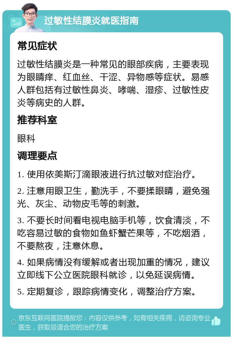 过敏性结膜炎就医指南 常见症状 过敏性结膜炎是一种常见的眼部疾病，主要表现为眼睛痒、红血丝、干涩、异物感等症状。易感人群包括有过敏性鼻炎、哮喘、湿疹、过敏性皮炎等病史的人群。 推荐科室 眼科 调理要点 1. 使用依美斯汀滴眼液进行抗过敏对症治疗。 2. 注意用眼卫生，勤洗手，不要揉眼睛，避免强光、灰尘、动物皮毛等的刺激。 3. 不要长时间看电视电脑手机等，饮食清淡，不吃容易过敏的食物如鱼虾蟹芒果等，不吃烟酒，不要熬夜，注意休息。 4. 如果病情没有缓解或者出现加重的情况，建议立即线下公立医院眼科就诊，以免延误病情。 5. 定期复诊，跟踪病情变化，调整治疗方案。