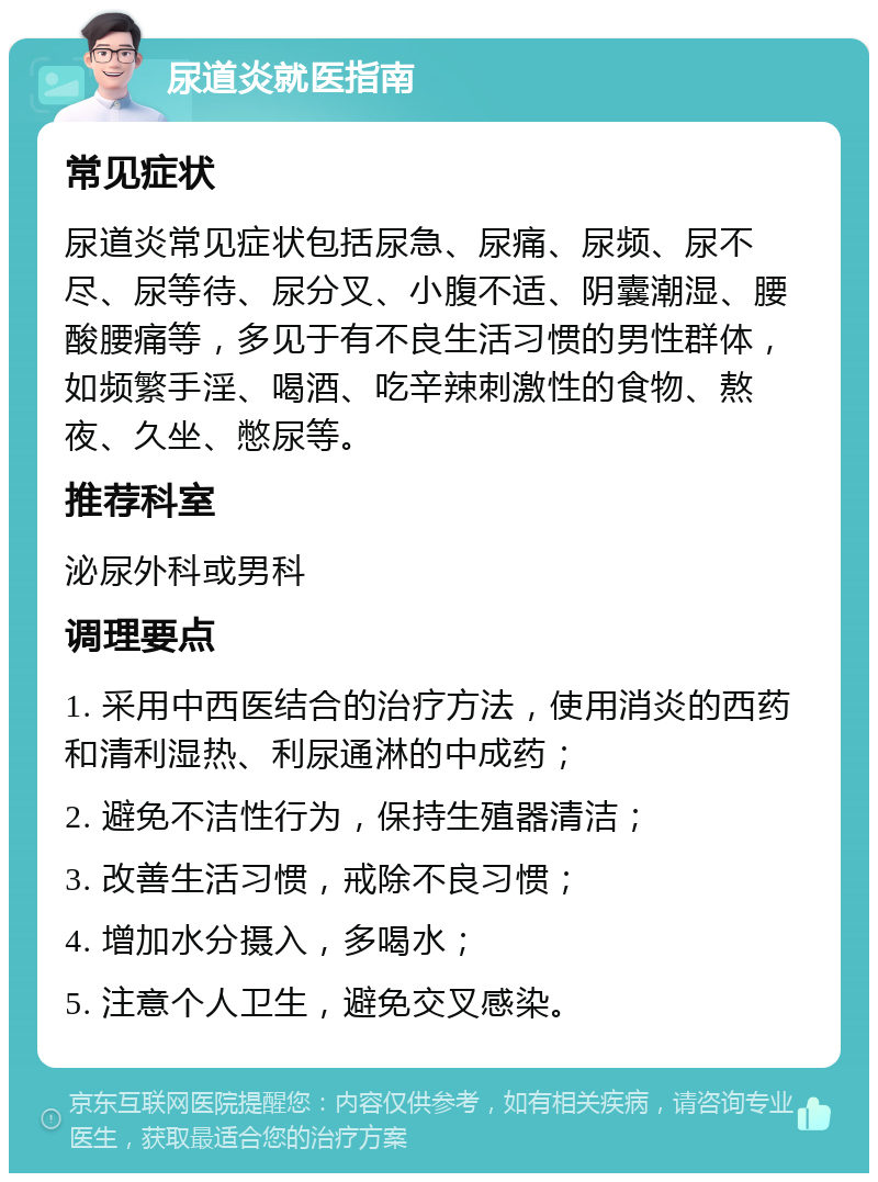 尿道炎就医指南 常见症状 尿道炎常见症状包括尿急、尿痛、尿频、尿不尽、尿等待、尿分叉、小腹不适、阴囊潮湿、腰酸腰痛等，多见于有不良生活习惯的男性群体，如频繁手淫、喝酒、吃辛辣刺激性的食物、熬夜、久坐、憋尿等。 推荐科室 泌尿外科或男科 调理要点 1. 采用中西医结合的治疗方法，使用消炎的西药和清利湿热、利尿通淋的中成药； 2. 避免不洁性行为，保持生殖器清洁； 3. 改善生活习惯，戒除不良习惯； 4. 增加水分摄入，多喝水； 5. 注意个人卫生，避免交叉感染。