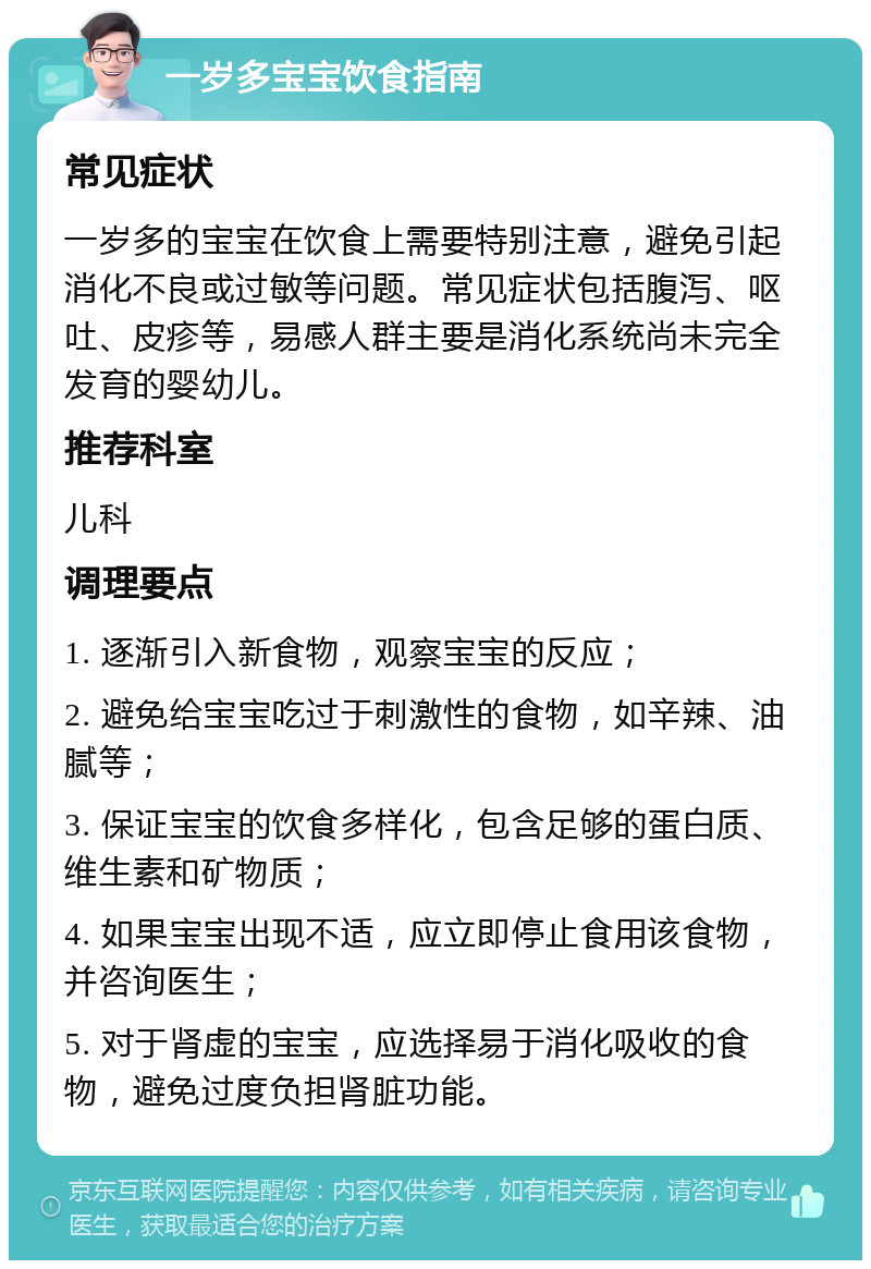 一岁多宝宝饮食指南 常见症状 一岁多的宝宝在饮食上需要特别注意，避免引起消化不良或过敏等问题。常见症状包括腹泻、呕吐、皮疹等，易感人群主要是消化系统尚未完全发育的婴幼儿。 推荐科室 儿科 调理要点 1. 逐渐引入新食物，观察宝宝的反应； 2. 避免给宝宝吃过于刺激性的食物，如辛辣、油腻等； 3. 保证宝宝的饮食多样化，包含足够的蛋白质、维生素和矿物质； 4. 如果宝宝出现不适，应立即停止食用该食物，并咨询医生； 5. 对于肾虚的宝宝，应选择易于消化吸收的食物，避免过度负担肾脏功能。