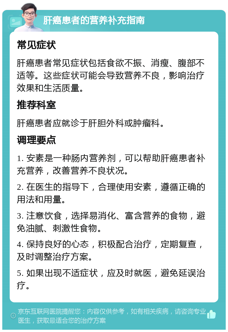 肝癌患者的营养补充指南 常见症状 肝癌患者常见症状包括食欲不振、消瘦、腹部不适等。这些症状可能会导致营养不良，影响治疗效果和生活质量。 推荐科室 肝癌患者应就诊于肝胆外科或肿瘤科。 调理要点 1. 安素是一种肠内营养剂，可以帮助肝癌患者补充营养，改善营养不良状况。 2. 在医生的指导下，合理使用安素，遵循正确的用法和用量。 3. 注意饮食，选择易消化、富含营养的食物，避免油腻、刺激性食物。 4. 保持良好的心态，积极配合治疗，定期复查，及时调整治疗方案。 5. 如果出现不适症状，应及时就医，避免延误治疗。