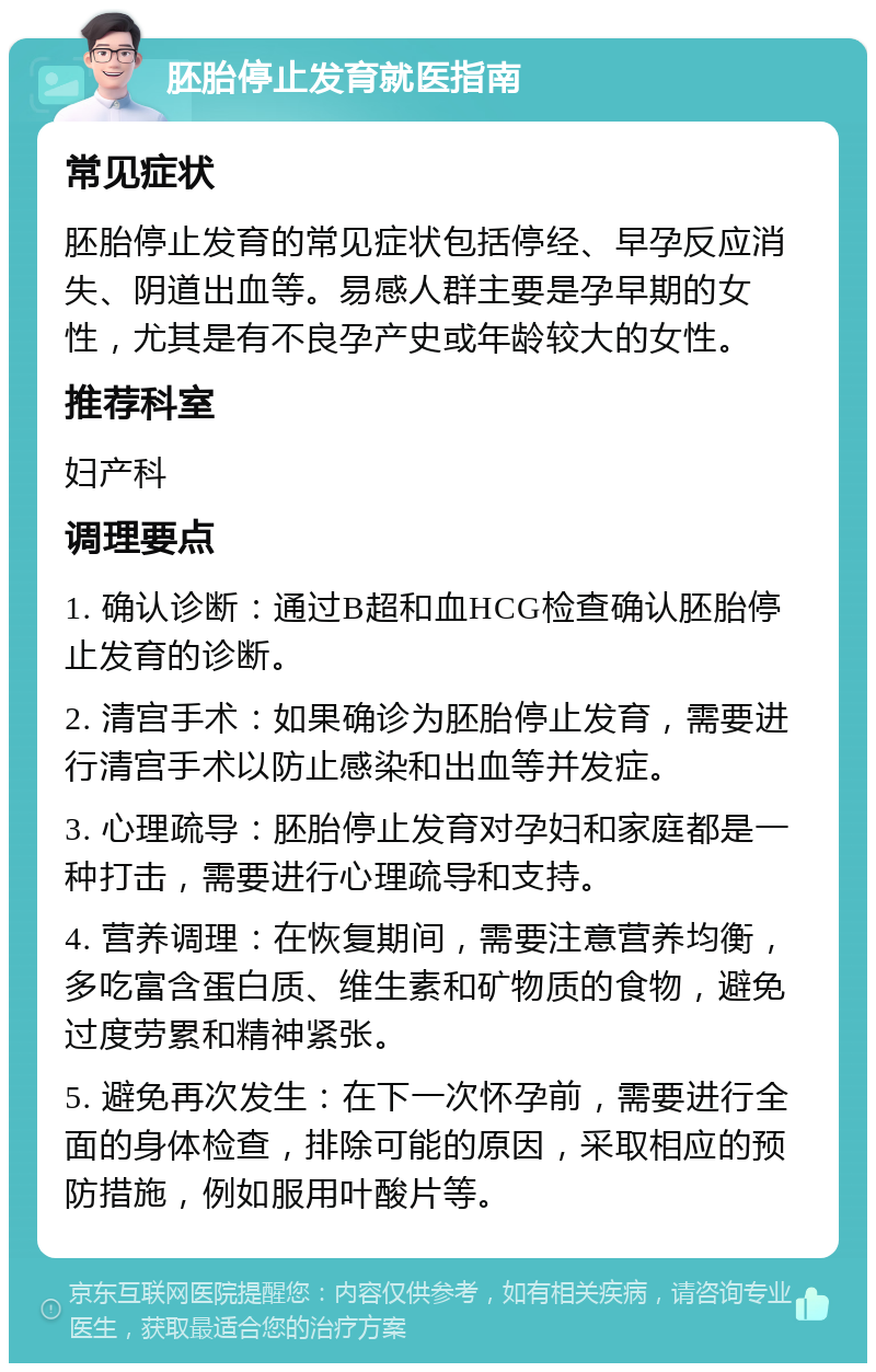 胚胎停止发育就医指南 常见症状 胚胎停止发育的常见症状包括停经、早孕反应消失、阴道出血等。易感人群主要是孕早期的女性，尤其是有不良孕产史或年龄较大的女性。 推荐科室 妇产科 调理要点 1. 确认诊断：通过B超和血HCG检查确认胚胎停止发育的诊断。 2. 清宫手术：如果确诊为胚胎停止发育，需要进行清宫手术以防止感染和出血等并发症。 3. 心理疏导：胚胎停止发育对孕妇和家庭都是一种打击，需要进行心理疏导和支持。 4. 营养调理：在恢复期间，需要注意营养均衡，多吃富含蛋白质、维生素和矿物质的食物，避免过度劳累和精神紧张。 5. 避免再次发生：在下一次怀孕前，需要进行全面的身体检查，排除可能的原因，采取相应的预防措施，例如服用叶酸片等。