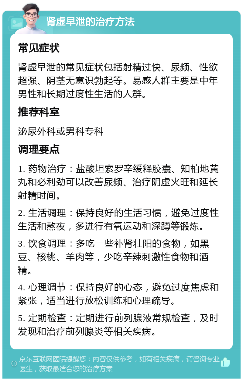 肾虚早泄的治疗方法 常见症状 肾虚早泄的常见症状包括射精过快、尿频、性欲超强、阴茎无意识勃起等。易感人群主要是中年男性和长期过度性生活的人群。 推荐科室 泌尿外科或男科专科 调理要点 1. 药物治疗：盐酸坦索罗辛缓释胶囊、知柏地黄丸和必利劲可以改善尿频、治疗阴虚火旺和延长射精时间。 2. 生活调理：保持良好的生活习惯，避免过度性生活和熬夜，多进行有氧运动和深蹲等锻炼。 3. 饮食调理：多吃一些补肾壮阳的食物，如黑豆、核桃、羊肉等，少吃辛辣刺激性食物和酒精。 4. 心理调节：保持良好的心态，避免过度焦虑和紧张，适当进行放松训练和心理疏导。 5. 定期检查：定期进行前列腺液常规检查，及时发现和治疗前列腺炎等相关疾病。