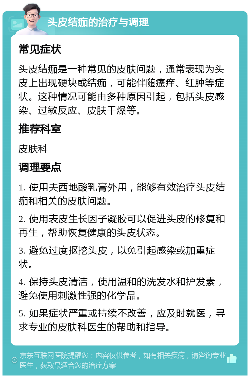 头皮结痂的治疗与调理 常见症状 头皮结痂是一种常见的皮肤问题，通常表现为头皮上出现硬块或结痂，可能伴随瘙痒、红肿等症状。这种情况可能由多种原因引起，包括头皮感染、过敏反应、皮肤干燥等。 推荐科室 皮肤科 调理要点 1. 使用夫西地酸乳膏外用，能够有效治疗头皮结痂和相关的皮肤问题。 2. 使用表皮生长因子凝胶可以促进头皮的修复和再生，帮助恢复健康的头皮状态。 3. 避免过度抠挖头皮，以免引起感染或加重症状。 4. 保持头皮清洁，使用温和的洗发水和护发素，避免使用刺激性强的化学品。 5. 如果症状严重或持续不改善，应及时就医，寻求专业的皮肤科医生的帮助和指导。