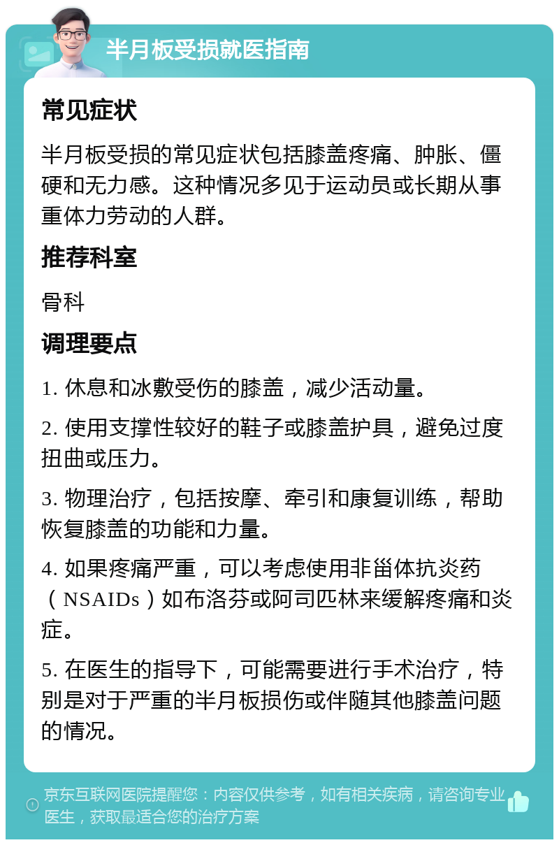 半月板受损就医指南 常见症状 半月板受损的常见症状包括膝盖疼痛、肿胀、僵硬和无力感。这种情况多见于运动员或长期从事重体力劳动的人群。 推荐科室 骨科 调理要点 1. 休息和冰敷受伤的膝盖，减少活动量。 2. 使用支撑性较好的鞋子或膝盖护具，避免过度扭曲或压力。 3. 物理治疗，包括按摩、牵引和康复训练，帮助恢复膝盖的功能和力量。 4. 如果疼痛严重，可以考虑使用非甾体抗炎药（NSAIDs）如布洛芬或阿司匹林来缓解疼痛和炎症。 5. 在医生的指导下，可能需要进行手术治疗，特别是对于严重的半月板损伤或伴随其他膝盖问题的情况。