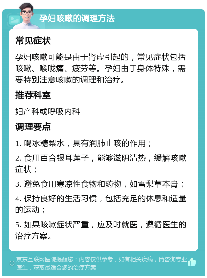 孕妇咳嗽的调理方法 常见症状 孕妇咳嗽可能是由于肾虚引起的，常见症状包括咳嗽、喉咙痛、疲劳等。孕妇由于身体特殊，需要特别注意咳嗽的调理和治疗。 推荐科室 妇产科或呼吸内科 调理要点 1. 喝冰糖梨水，具有润肺止咳的作用； 2. 食用百合银耳莲子，能够滋阴清热，缓解咳嗽症状； 3. 避免食用寒凉性食物和药物，如雪梨草本膏； 4. 保持良好的生活习惯，包括充足的休息和适量的运动； 5. 如果咳嗽症状严重，应及时就医，遵循医生的治疗方案。