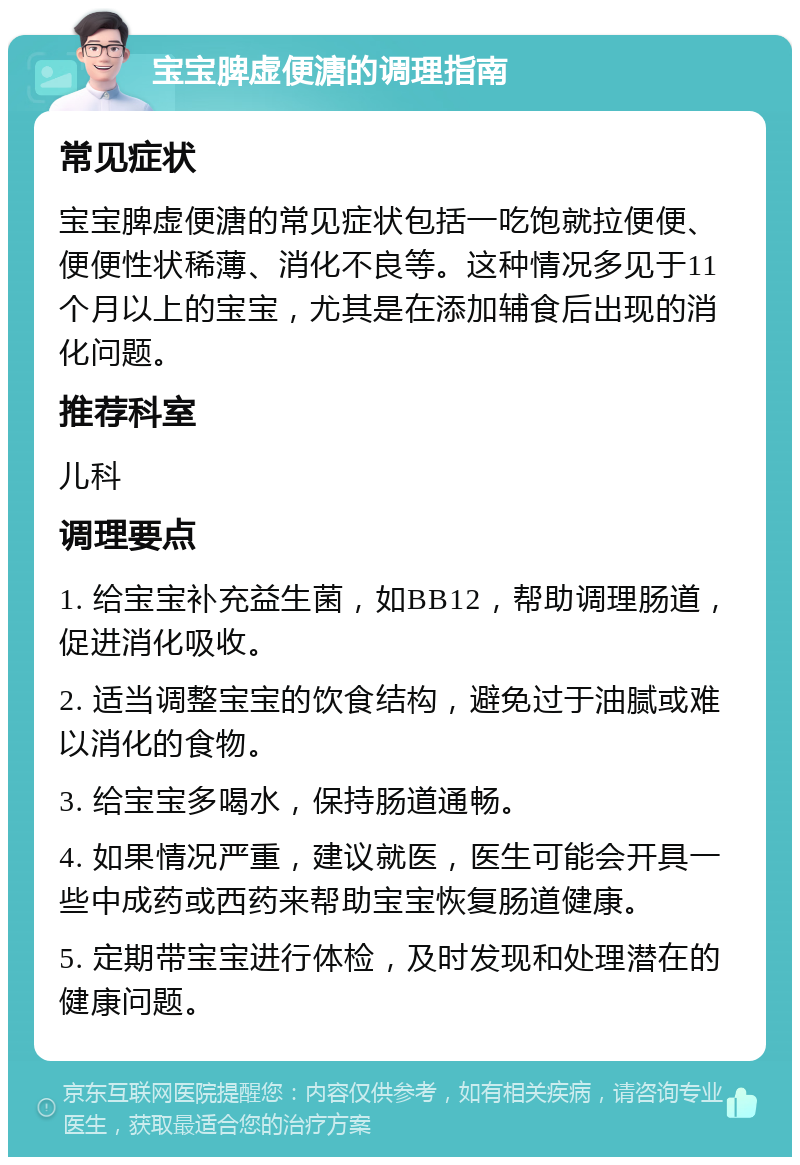 宝宝脾虚便溏的调理指南 常见症状 宝宝脾虚便溏的常见症状包括一吃饱就拉便便、便便性状稀薄、消化不良等。这种情况多见于11个月以上的宝宝，尤其是在添加辅食后出现的消化问题。 推荐科室 儿科 调理要点 1. 给宝宝补充益生菌，如BB12，帮助调理肠道，促进消化吸收。 2. 适当调整宝宝的饮食结构，避免过于油腻或难以消化的食物。 3. 给宝宝多喝水，保持肠道通畅。 4. 如果情况严重，建议就医，医生可能会开具一些中成药或西药来帮助宝宝恢复肠道健康。 5. 定期带宝宝进行体检，及时发现和处理潜在的健康问题。