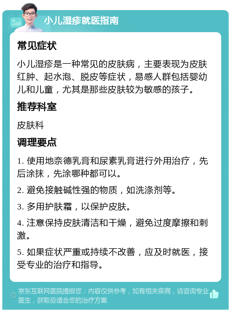 小儿湿疹就医指南 常见症状 小儿湿疹是一种常见的皮肤病，主要表现为皮肤红肿、起水泡、脱皮等症状，易感人群包括婴幼儿和儿童，尤其是那些皮肤较为敏感的孩子。 推荐科室 皮肤科 调理要点 1. 使用地奈德乳膏和尿素乳膏进行外用治疗，先后涂抹，先涂哪种都可以。 2. 避免接触碱性强的物质，如洗涤剂等。 3. 多用护肤霜，以保护皮肤。 4. 注意保持皮肤清洁和干燥，避免过度摩擦和刺激。 5. 如果症状严重或持续不改善，应及时就医，接受专业的治疗和指导。