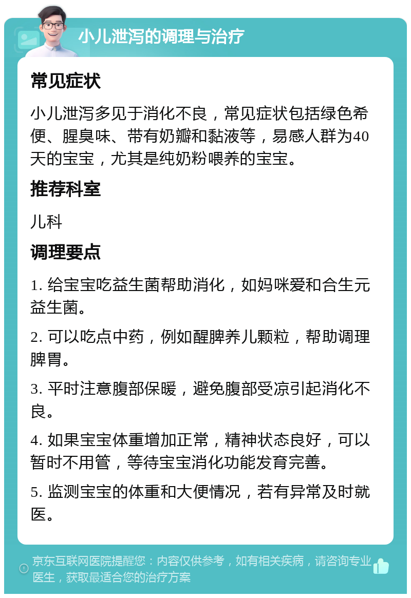 小儿泄泻的调理与治疗 常见症状 小儿泄泻多见于消化不良，常见症状包括绿色希便、腥臭味、带有奶瓣和黏液等，易感人群为40天的宝宝，尤其是纯奶粉喂养的宝宝。 推荐科室 儿科 调理要点 1. 给宝宝吃益生菌帮助消化，如妈咪爱和合生元益生菌。 2. 可以吃点中药，例如醒脾养儿颗粒，帮助调理脾胃。 3. 平时注意腹部保暖，避免腹部受凉引起消化不良。 4. 如果宝宝体重增加正常，精神状态良好，可以暂时不用管，等待宝宝消化功能发育完善。 5. 监测宝宝的体重和大便情况，若有异常及时就医。