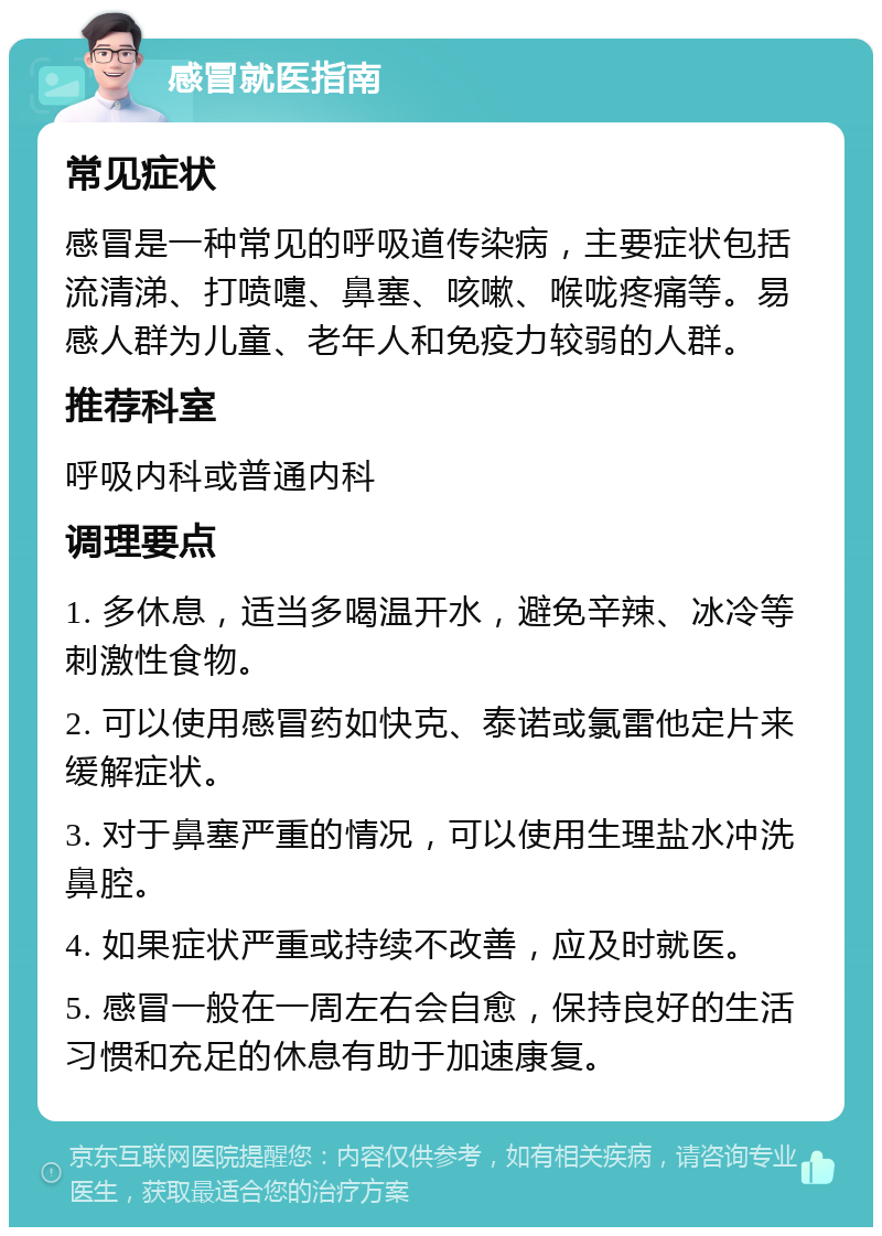 感冒就医指南 常见症状 感冒是一种常见的呼吸道传染病，主要症状包括流清涕、打喷嚏、鼻塞、咳嗽、喉咙疼痛等。易感人群为儿童、老年人和免疫力较弱的人群。 推荐科室 呼吸内科或普通内科 调理要点 1. 多休息，适当多喝温开水，避免辛辣、冰冷等刺激性食物。 2. 可以使用感冒药如快克、泰诺或氯雷他定片来缓解症状。 3. 对于鼻塞严重的情况，可以使用生理盐水冲洗鼻腔。 4. 如果症状严重或持续不改善，应及时就医。 5. 感冒一般在一周左右会自愈，保持良好的生活习惯和充足的休息有助于加速康复。