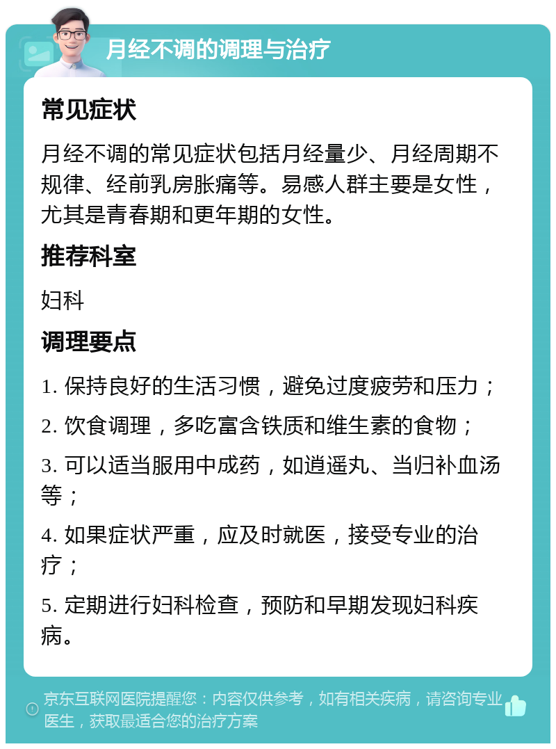 月经不调的调理与治疗 常见症状 月经不调的常见症状包括月经量少、月经周期不规律、经前乳房胀痛等。易感人群主要是女性，尤其是青春期和更年期的女性。 推荐科室 妇科 调理要点 1. 保持良好的生活习惯，避免过度疲劳和压力； 2. 饮食调理，多吃富含铁质和维生素的食物； 3. 可以适当服用中成药，如逍遥丸、当归补血汤等； 4. 如果症状严重，应及时就医，接受专业的治疗； 5. 定期进行妇科检查，预防和早期发现妇科疾病。