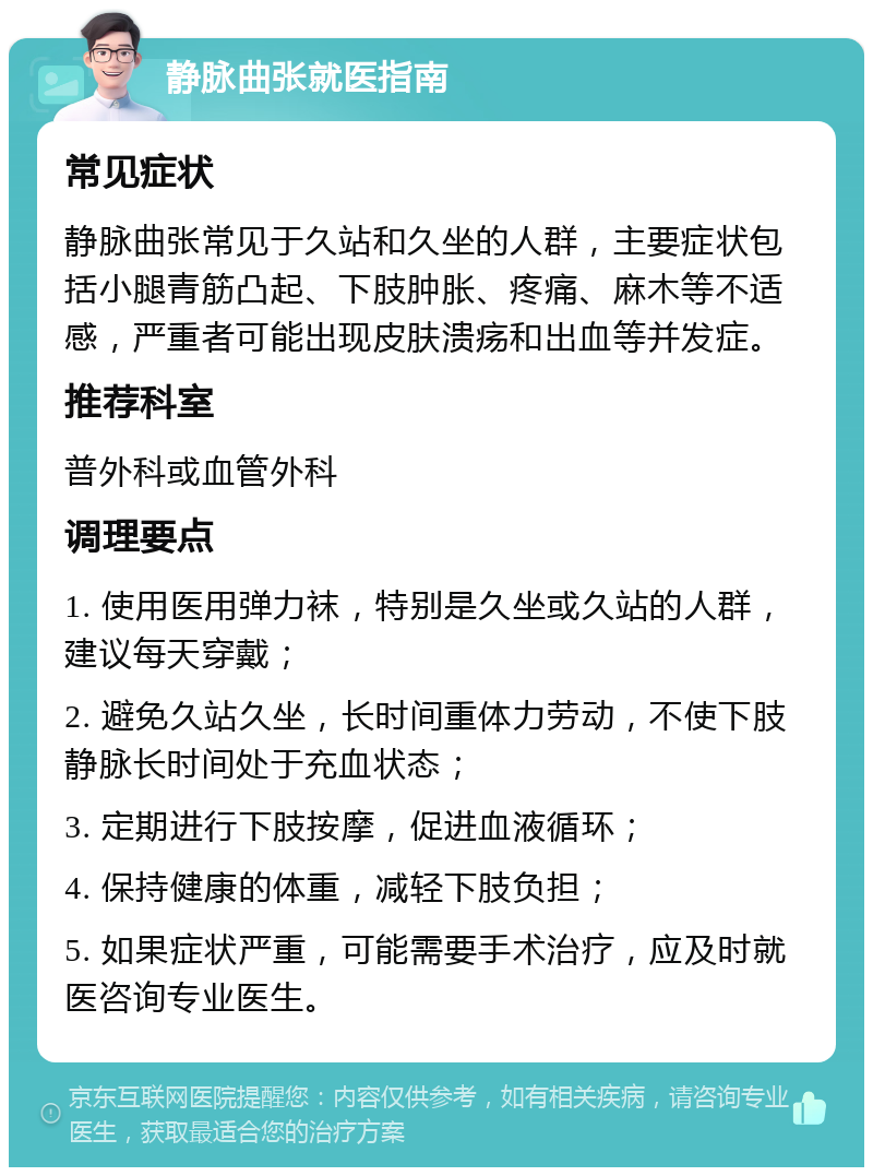 静脉曲张就医指南 常见症状 静脉曲张常见于久站和久坐的人群，主要症状包括小腿青筋凸起、下肢肿胀、疼痛、麻木等不适感，严重者可能出现皮肤溃疡和出血等并发症。 推荐科室 普外科或血管外科 调理要点 1. 使用医用弹力袜，特别是久坐或久站的人群，建议每天穿戴； 2. 避免久站久坐，长时间重体力劳动，不使下肢静脉长时间处于充血状态； 3. 定期进行下肢按摩，促进血液循环； 4. 保持健康的体重，减轻下肢负担； 5. 如果症状严重，可能需要手术治疗，应及时就医咨询专业医生。