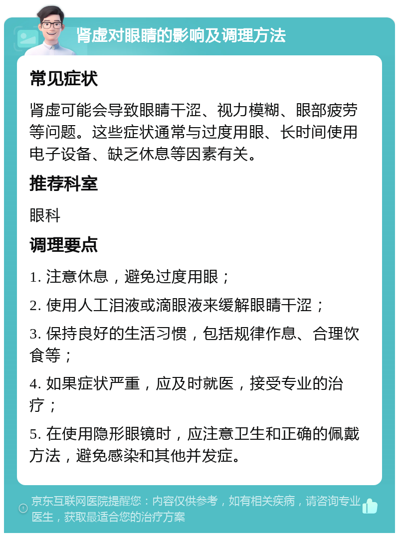 肾虚对眼睛的影响及调理方法 常见症状 肾虚可能会导致眼睛干涩、视力模糊、眼部疲劳等问题。这些症状通常与过度用眼、长时间使用电子设备、缺乏休息等因素有关。 推荐科室 眼科 调理要点 1. 注意休息，避免过度用眼； 2. 使用人工泪液或滴眼液来缓解眼睛干涩； 3. 保持良好的生活习惯，包括规律作息、合理饮食等； 4. 如果症状严重，应及时就医，接受专业的治疗； 5. 在使用隐形眼镜时，应注意卫生和正确的佩戴方法，避免感染和其他并发症。