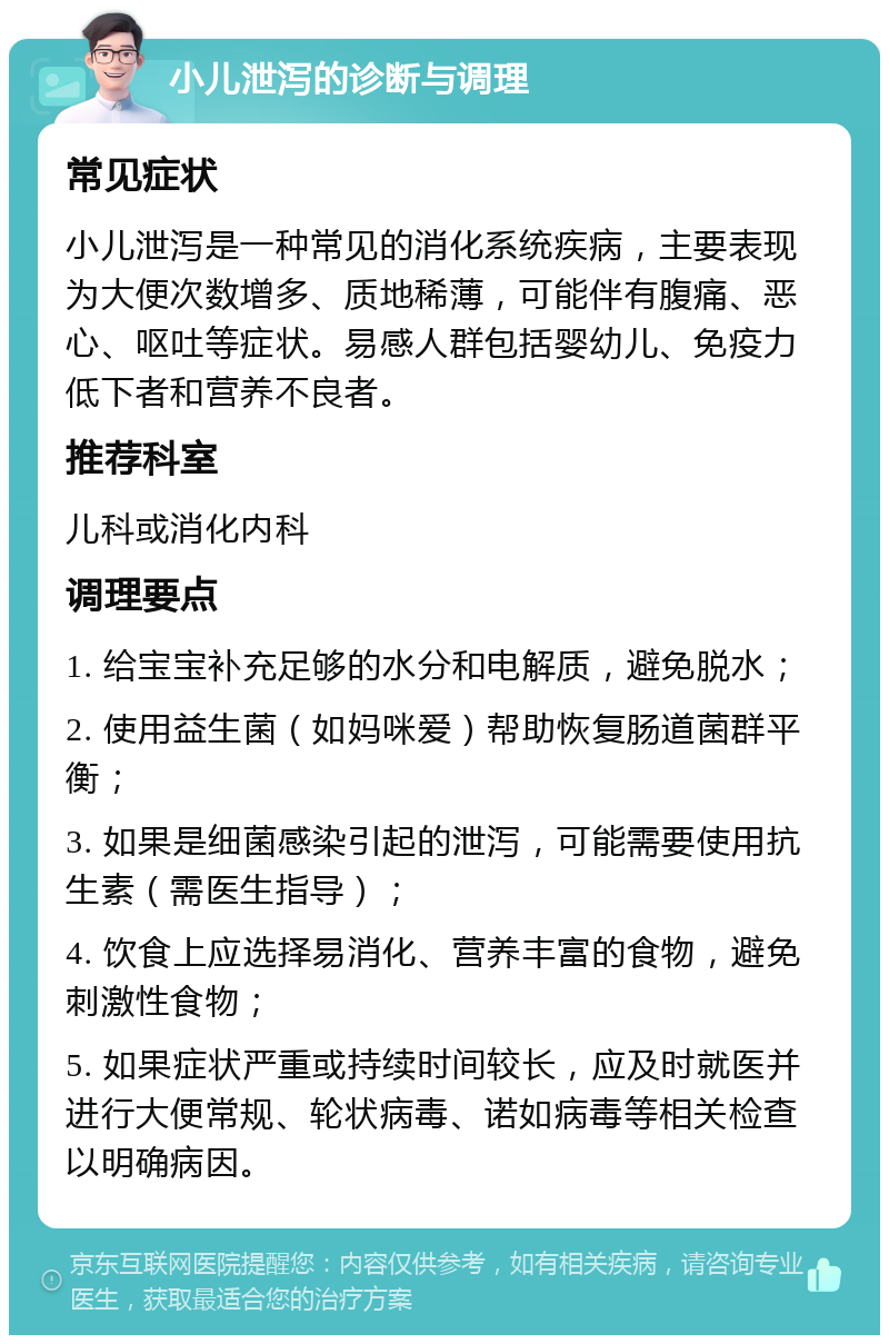 小儿泄泻的诊断与调理 常见症状 小儿泄泻是一种常见的消化系统疾病，主要表现为大便次数增多、质地稀薄，可能伴有腹痛、恶心、呕吐等症状。易感人群包括婴幼儿、免疫力低下者和营养不良者。 推荐科室 儿科或消化内科 调理要点 1. 给宝宝补充足够的水分和电解质，避免脱水； 2. 使用益生菌（如妈咪爱）帮助恢复肠道菌群平衡； 3. 如果是细菌感染引起的泄泻，可能需要使用抗生素（需医生指导）； 4. 饮食上应选择易消化、营养丰富的食物，避免刺激性食物； 5. 如果症状严重或持续时间较长，应及时就医并进行大便常规、轮状病毒、诺如病毒等相关检查以明确病因。