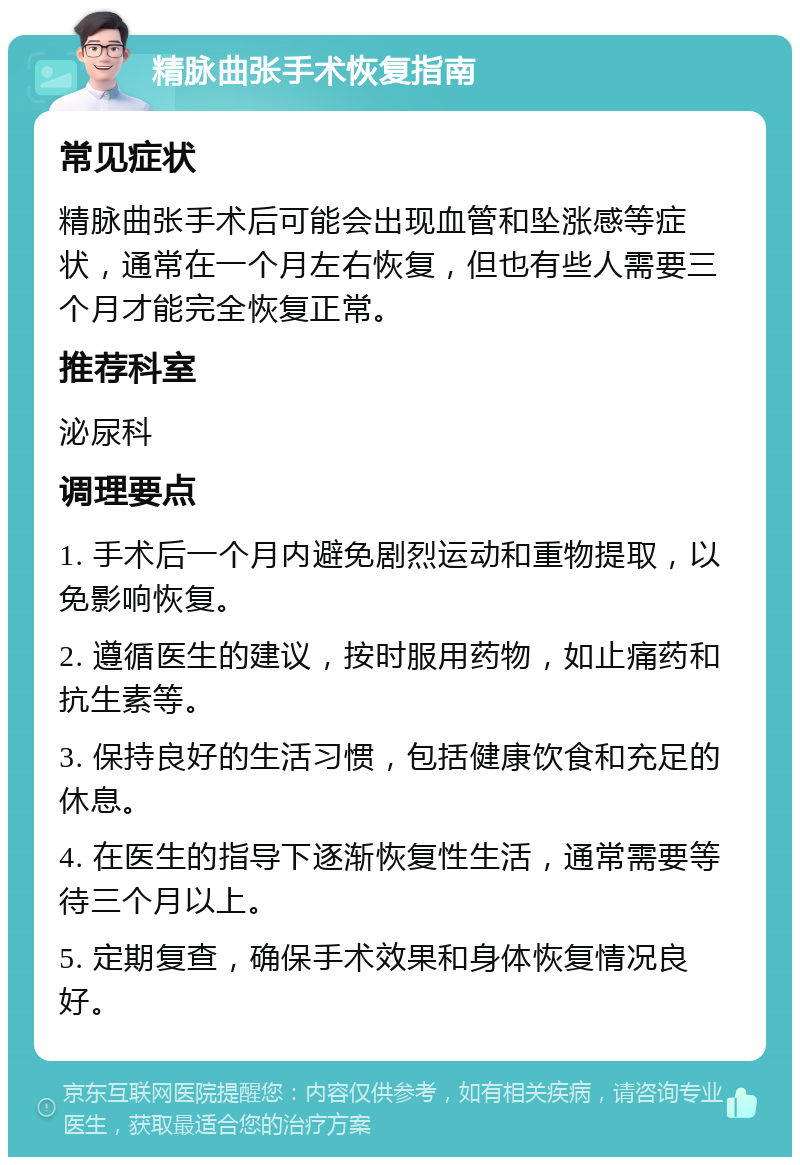 精脉曲张手术恢复指南 常见症状 精脉曲张手术后可能会出现血管和坠涨感等症状，通常在一个月左右恢复，但也有些人需要三个月才能完全恢复正常。 推荐科室 泌尿科 调理要点 1. 手术后一个月内避免剧烈运动和重物提取，以免影响恢复。 2. 遵循医生的建议，按时服用药物，如止痛药和抗生素等。 3. 保持良好的生活习惯，包括健康饮食和充足的休息。 4. 在医生的指导下逐渐恢复性生活，通常需要等待三个月以上。 5. 定期复查，确保手术效果和身体恢复情况良好。