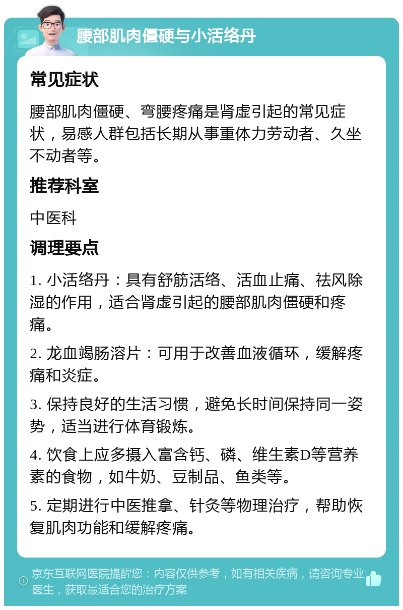 腰部肌肉僵硬与小活络丹 常见症状 腰部肌肉僵硬、弯腰疼痛是肾虚引起的常见症状，易感人群包括长期从事重体力劳动者、久坐不动者等。 推荐科室 中医科 调理要点 1. 小活络丹：具有舒筋活络、活血止痛、祛风除湿的作用，适合肾虚引起的腰部肌肉僵硬和疼痛。 2. 龙血竭肠溶片：可用于改善血液循环，缓解疼痛和炎症。 3. 保持良好的生活习惯，避免长时间保持同一姿势，适当进行体育锻炼。 4. 饮食上应多摄入富含钙、磷、维生素D等营养素的食物，如牛奶、豆制品、鱼类等。 5. 定期进行中医推拿、针灸等物理治疗，帮助恢复肌肉功能和缓解疼痛。