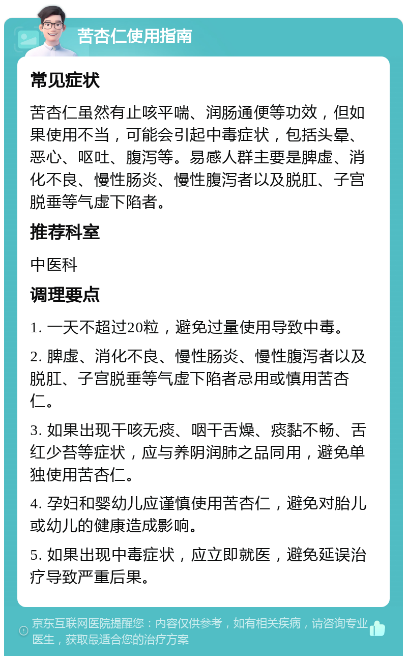 苦杏仁使用指南 常见症状 苦杏仁虽然有止咳平喘、润肠通便等功效，但如果使用不当，可能会引起中毒症状，包括头晕、恶心、呕吐、腹泻等。易感人群主要是脾虚、消化不良、慢性肠炎、慢性腹泻者以及脱肛、子宫脱垂等气虚下陷者。 推荐科室 中医科 调理要点 1. 一天不超过20粒，避免过量使用导致中毒。 2. 脾虚、消化不良、慢性肠炎、慢性腹泻者以及脱肛、子宫脱垂等气虚下陷者忌用或慎用苦杏仁。 3. 如果出现干咳无痰、咽干舌燥、痰黏不畅、舌红少苔等症状，应与养阴润肺之品同用，避免单独使用苦杏仁。 4. 孕妇和婴幼儿应谨慎使用苦杏仁，避免对胎儿或幼儿的健康造成影响。 5. 如果出现中毒症状，应立即就医，避免延误治疗导致严重后果。