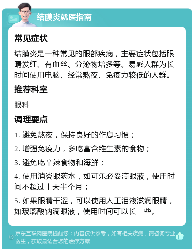 结膜炎就医指南 常见症状 结膜炎是一种常见的眼部疾病，主要症状包括眼睛发红、有血丝、分泌物增多等。易感人群为长时间使用电脑、经常熬夜、免疫力较低的人群。 推荐科室 眼科 调理要点 1. 避免熬夜，保持良好的作息习惯； 2. 增强免疫力，多吃富含维生素的食物； 3. 避免吃辛辣食物和海鲜； 4. 使用消炎眼药水，如可乐必妥滴眼液，使用时间不超过十天半个月； 5. 如果眼睛干涩，可以使用人工泪液滋润眼睛，如玻璃酸钠滴眼液，使用时间可以长一些。