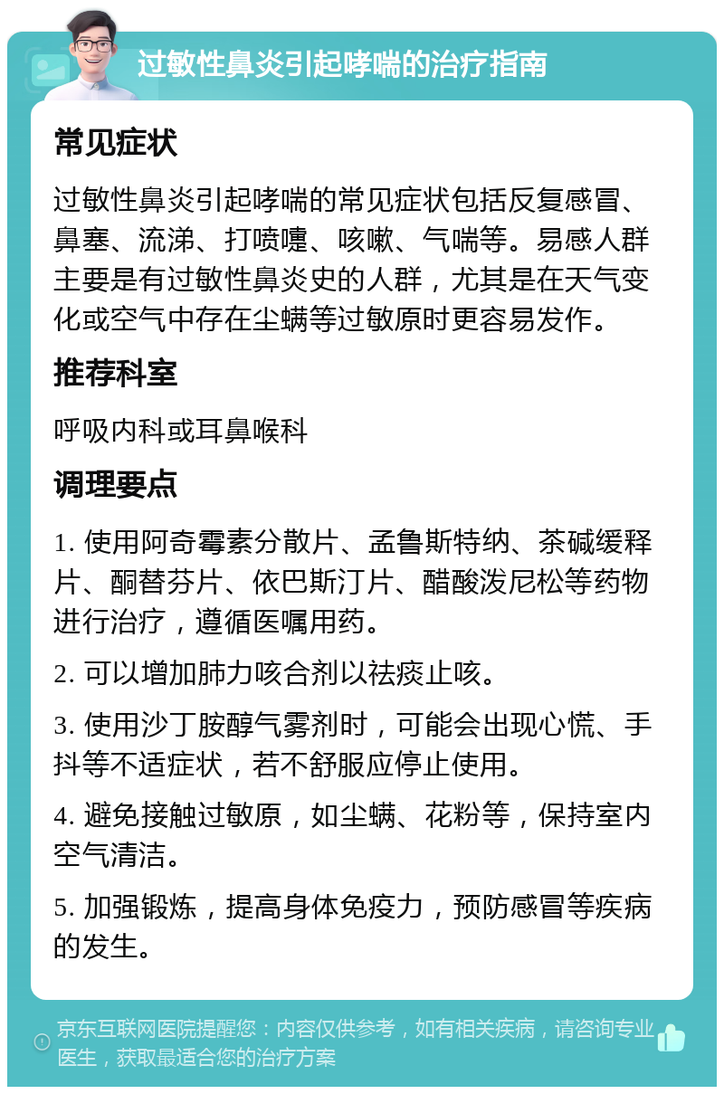 过敏性鼻炎引起哮喘的治疗指南 常见症状 过敏性鼻炎引起哮喘的常见症状包括反复感冒、鼻塞、流涕、打喷嚏、咳嗽、气喘等。易感人群主要是有过敏性鼻炎史的人群，尤其是在天气变化或空气中存在尘螨等过敏原时更容易发作。 推荐科室 呼吸内科或耳鼻喉科 调理要点 1. 使用阿奇霉素分散片、孟鲁斯特纳、茶碱缓释片、酮替芬片、依巴斯汀片、醋酸泼尼松等药物进行治疗，遵循医嘱用药。 2. 可以增加肺力咳合剂以祛痰止咳。 3. 使用沙丁胺醇气雾剂时，可能会出现心慌、手抖等不适症状，若不舒服应停止使用。 4. 避免接触过敏原，如尘螨、花粉等，保持室内空气清洁。 5. 加强锻炼，提高身体免疫力，预防感冒等疾病的发生。