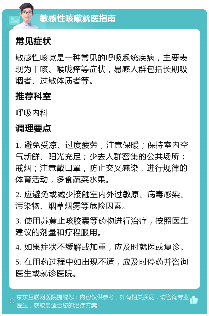 敏感性咳嗽就医指南 常见症状 敏感性咳嗽是一种常见的呼吸系统疾病，主要表现为干咳、喉咙痒等症状，易感人群包括长期吸烟者、过敏体质者等。 推荐科室 呼吸内科 调理要点 1. 避免受凉、过度疲劳，注意保暖；保持室内空气新鲜、阳光充足；少去人群密集的公共场所；戒烟；注意戴口罩，防止交叉感染，进行规律的体育活动，多食蔬菜水果。 2. 应避免或减少接触室内外过敏原、病毒感染、污染物、烟草烟雾等危险因素。 3. 使用苏黄止咳胶囊等药物进行治疗，按照医生建议的剂量和疗程服用。 4. 如果症状不缓解或加重，应及时就医或复诊。 5. 在用药过程中如出现不适，应及时停药并咨询医生或就诊医院。