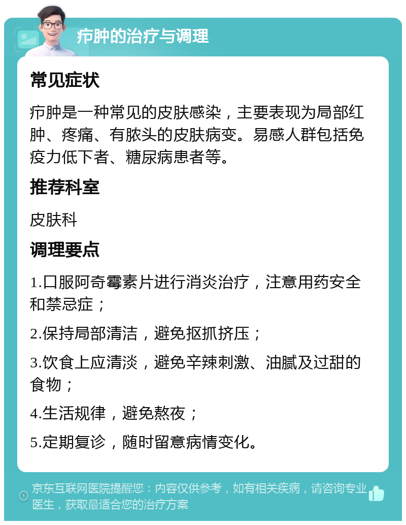 疖肿的治疗与调理 常见症状 疖肿是一种常见的皮肤感染，主要表现为局部红肿、疼痛、有脓头的皮肤病变。易感人群包括免疫力低下者、糖尿病患者等。 推荐科室 皮肤科 调理要点 1.口服阿奇霉素片进行消炎治疗，注意用药安全和禁忌症； 2.保持局部清洁，避免抠抓挤压； 3.饮食上应清淡，避免辛辣刺激、油腻及过甜的食物； 4.生活规律，避免熬夜； 5.定期复诊，随时留意病情变化。