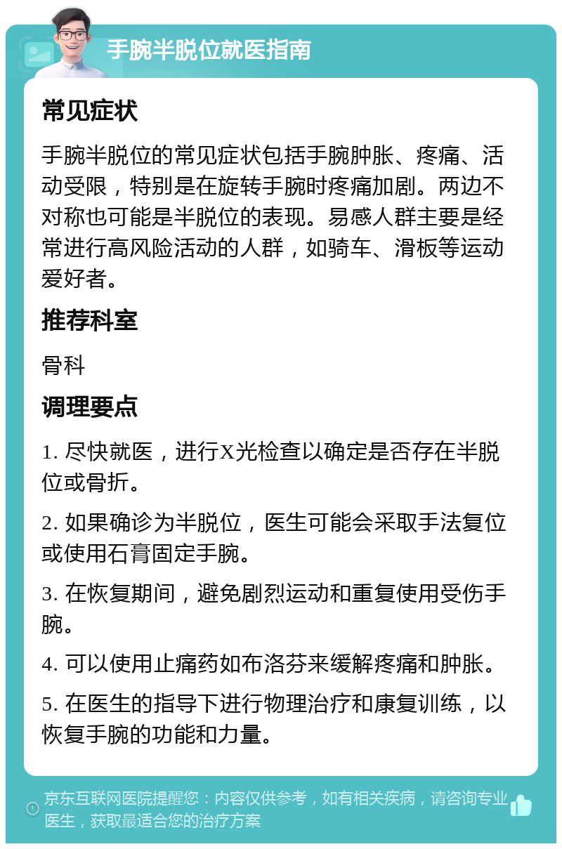 手腕半脱位就医指南 常见症状 手腕半脱位的常见症状包括手腕肿胀、疼痛、活动受限，特别是在旋转手腕时疼痛加剧。两边不对称也可能是半脱位的表现。易感人群主要是经常进行高风险活动的人群，如骑车、滑板等运动爱好者。 推荐科室 骨科 调理要点 1. 尽快就医，进行X光检查以确定是否存在半脱位或骨折。 2. 如果确诊为半脱位，医生可能会采取手法复位或使用石膏固定手腕。 3. 在恢复期间，避免剧烈运动和重复使用受伤手腕。 4. 可以使用止痛药如布洛芬来缓解疼痛和肿胀。 5. 在医生的指导下进行物理治疗和康复训练，以恢复手腕的功能和力量。