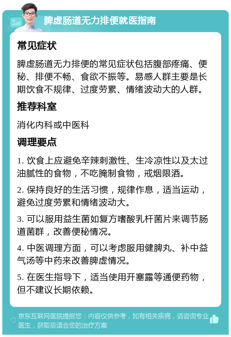 脾虚肠道无力排便就医指南 常见症状 脾虚肠道无力排便的常见症状包括腹部疼痛、便秘、排便不畅、食欲不振等。易感人群主要是长期饮食不规律、过度劳累、情绪波动大的人群。 推荐科室 消化内科或中医科 调理要点 1. 饮食上应避免辛辣刺激性、生冷凉性以及太过油腻性的食物，不吃腌制食物，戒烟限酒。 2. 保持良好的生活习惯，规律作息，适当运动，避免过度劳累和情绪波动大。 3. 可以服用益生菌如复方嗜酸乳杆菌片来调节肠道菌群，改善便秘情况。 4. 中医调理方面，可以考虑服用健脾丸、补中益气汤等中药来改善脾虚情况。 5. 在医生指导下，适当使用开塞露等通便药物，但不建议长期依赖。