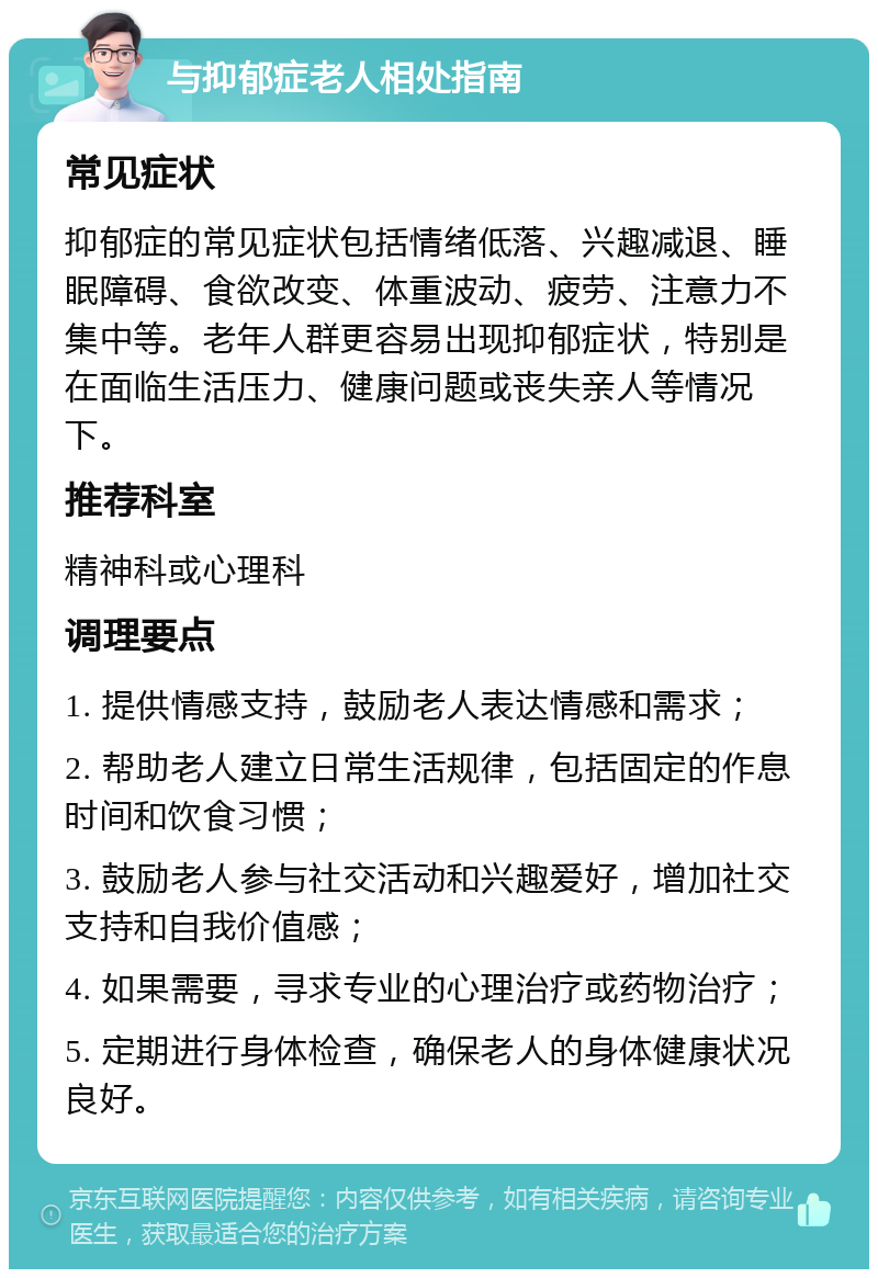 与抑郁症老人相处指南 常见症状 抑郁症的常见症状包括情绪低落、兴趣减退、睡眠障碍、食欲改变、体重波动、疲劳、注意力不集中等。老年人群更容易出现抑郁症状，特别是在面临生活压力、健康问题或丧失亲人等情况下。 推荐科室 精神科或心理科 调理要点 1. 提供情感支持，鼓励老人表达情感和需求； 2. 帮助老人建立日常生活规律，包括固定的作息时间和饮食习惯； 3. 鼓励老人参与社交活动和兴趣爱好，增加社交支持和自我价值感； 4. 如果需要，寻求专业的心理治疗或药物治疗； 5. 定期进行身体检查，确保老人的身体健康状况良好。