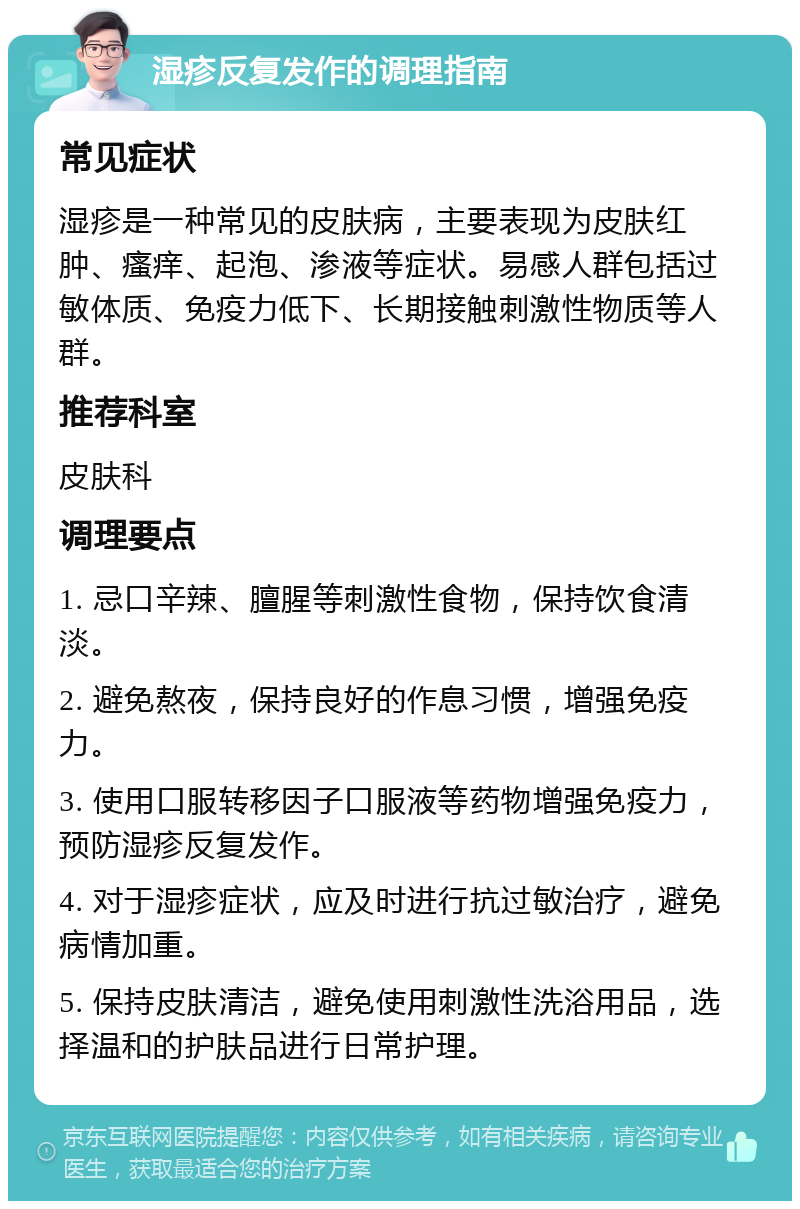 湿疹反复发作的调理指南 常见症状 湿疹是一种常见的皮肤病，主要表现为皮肤红肿、瘙痒、起泡、渗液等症状。易感人群包括过敏体质、免疫力低下、长期接触刺激性物质等人群。 推荐科室 皮肤科 调理要点 1. 忌口辛辣、膻腥等刺激性食物，保持饮食清淡。 2. 避免熬夜，保持良好的作息习惯，增强免疫力。 3. 使用口服转移因子口服液等药物增强免疫力，预防湿疹反复发作。 4. 对于湿疹症状，应及时进行抗过敏治疗，避免病情加重。 5. 保持皮肤清洁，避免使用刺激性洗浴用品，选择温和的护肤品进行日常护理。