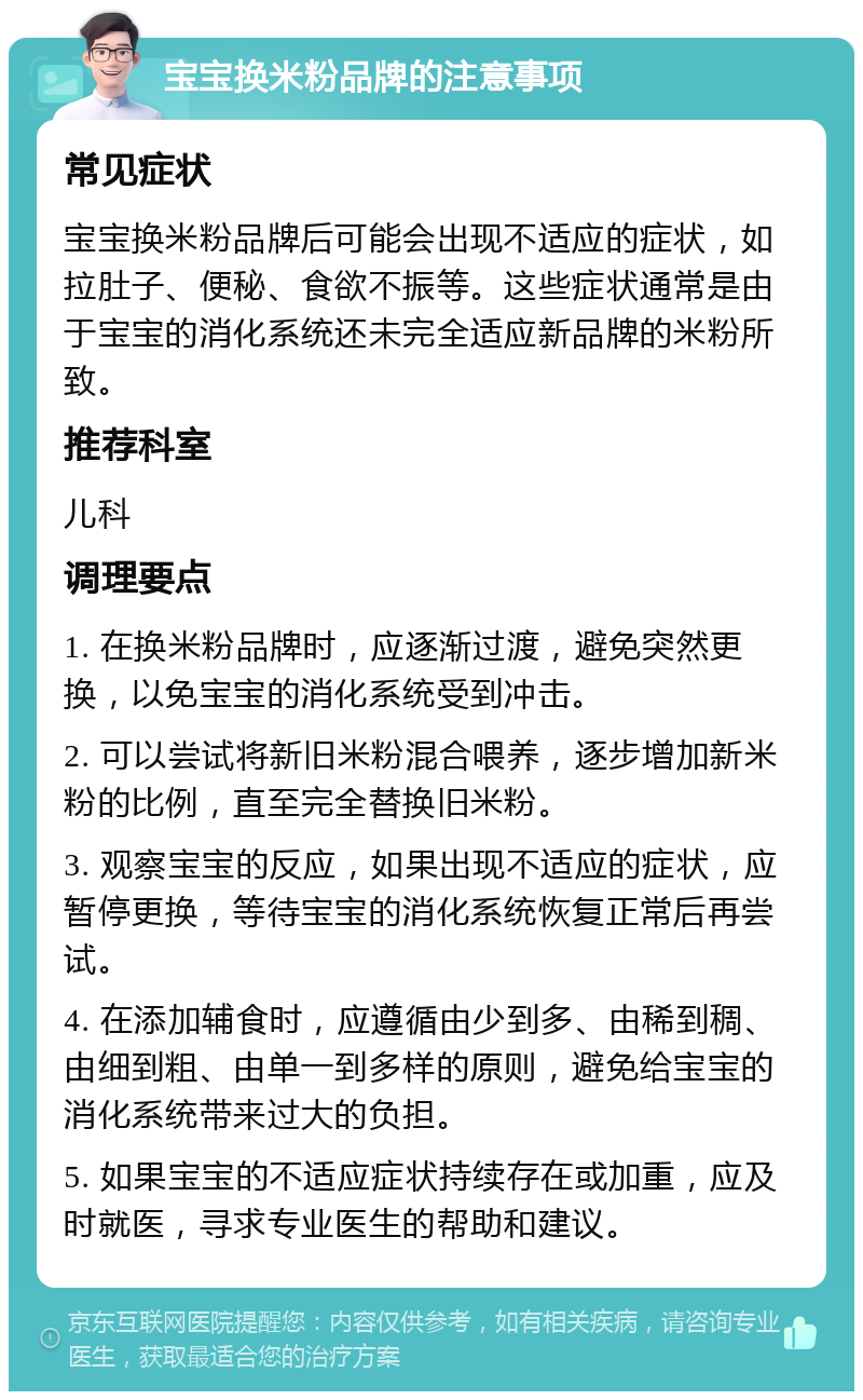 宝宝换米粉品牌的注意事项 常见症状 宝宝换米粉品牌后可能会出现不适应的症状，如拉肚子、便秘、食欲不振等。这些症状通常是由于宝宝的消化系统还未完全适应新品牌的米粉所致。 推荐科室 儿科 调理要点 1. 在换米粉品牌时，应逐渐过渡，避免突然更换，以免宝宝的消化系统受到冲击。 2. 可以尝试将新旧米粉混合喂养，逐步增加新米粉的比例，直至完全替换旧米粉。 3. 观察宝宝的反应，如果出现不适应的症状，应暂停更换，等待宝宝的消化系统恢复正常后再尝试。 4. 在添加辅食时，应遵循由少到多、由稀到稠、由细到粗、由单一到多样的原则，避免给宝宝的消化系统带来过大的负担。 5. 如果宝宝的不适应症状持续存在或加重，应及时就医，寻求专业医生的帮助和建议。